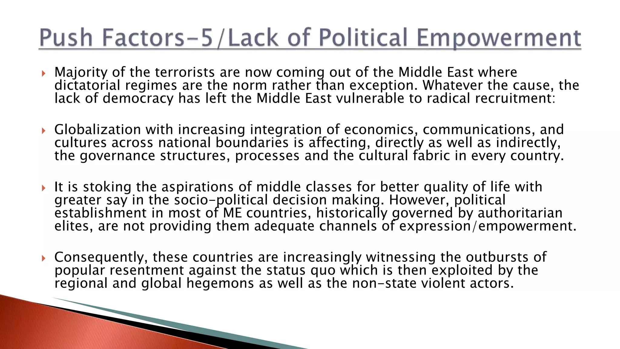  Majority of the terrorists are now coming out of the Middle East where
dictatorial regimes are the norm rather than exception. Whatever the cause, the
lack of democracy has left the Middle East vulnerable to radical recruitment:
 Globalization with increasing integration of economics, communications, and
cultures across national boundaries is affecting, directly as well as indirectly,
the governance structures, processes and the cultural fabric in every country.
 It is stoking the aspirations of middle classes for better quality of life with
greater say in the socio-political decision making. However, political
establishment in most of ME countries, historically governed by authoritarian
elites, are not providing them adequate channels of expression/empowerment.
 Consequently, these countries are increasingly witnessing the outbursts of
popular resentment against the status quo which is then exploited by the
regional and global hegemons as well as the non-state violent actors.
 