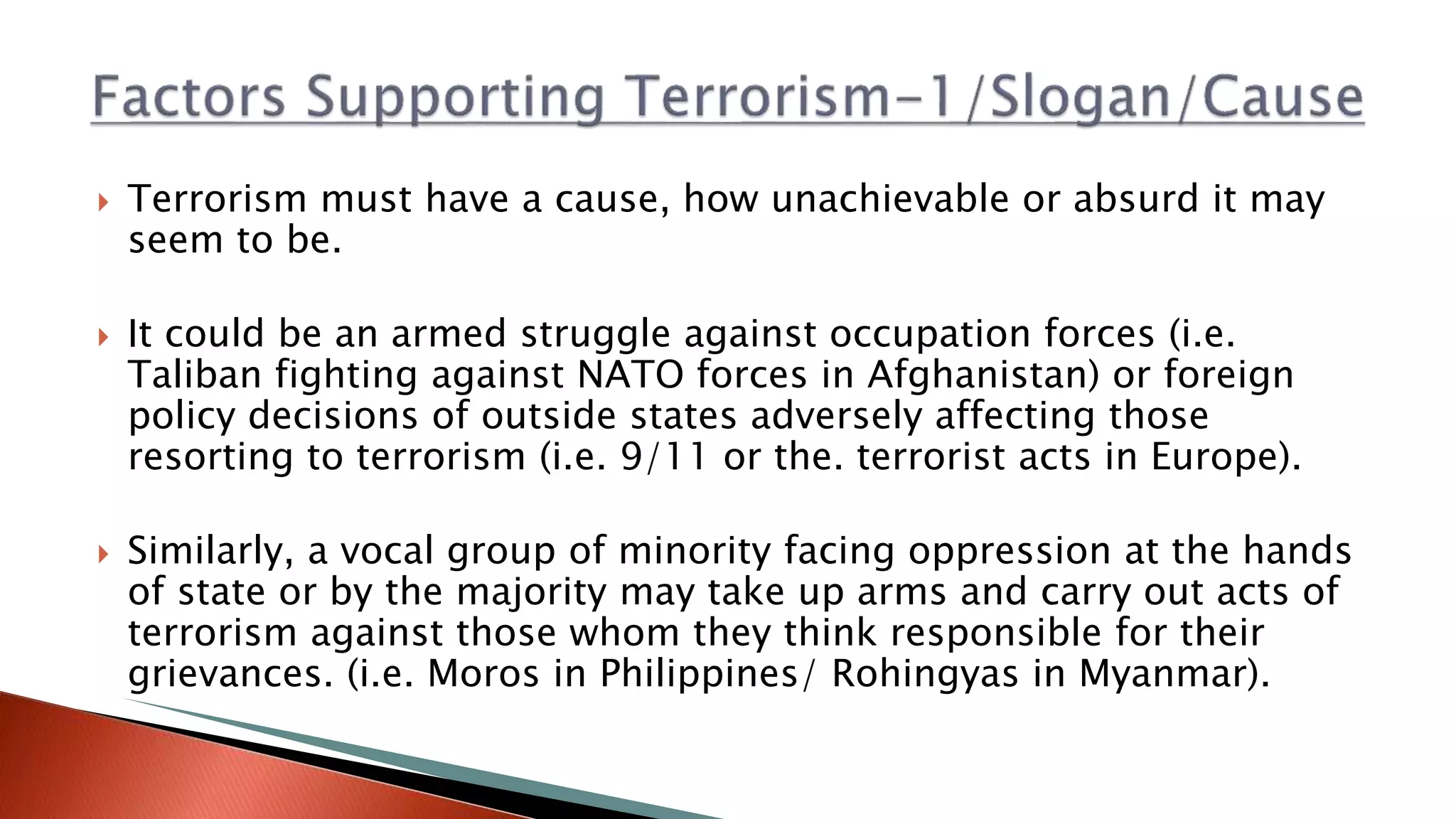  Terrorism must have a cause, how unachievable or absurd it may
seem to be.
 It could be an armed struggle against occupation forces (i.e.
Taliban fighting against NATO forces in Afghanistan) or foreign
policy decisions of outside states adversely affecting those
resorting to terrorism (i.e. 9/11 or the. terrorist acts in Europe).
 Similarly, a vocal group of minority facing oppression at the hands
of state or by the majority may take up arms and carry out acts of
terrorism against those whom they think responsible for their
grievances. (i.e. Moros in Philippines/ Rohingyas in Myanmar).
 