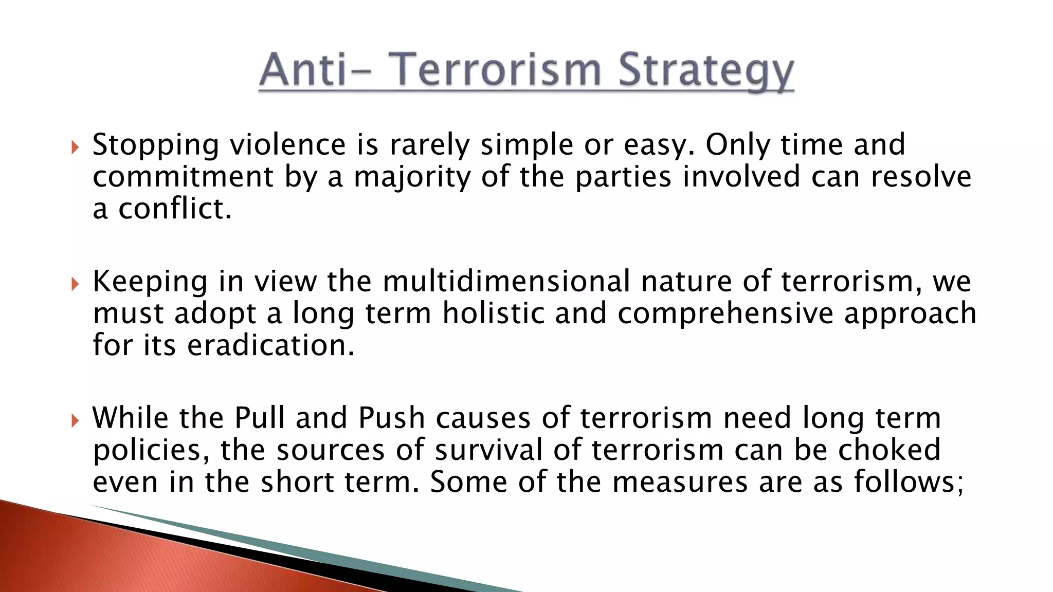  Stopping violence is rarely simple or easy. Only time and
commitment by a majority of the parties involved can resolve​
a conflict.
 Keeping in view the multidimensional nature of terrorism, we
must adopt a long term holistic and comprehensive approach
for its eradication.
 While the Pull and Push causes of terrorism need long term
policies, the sources of survival of terrorism can be choked
even in the short term. Some of the measures are as follows;
 