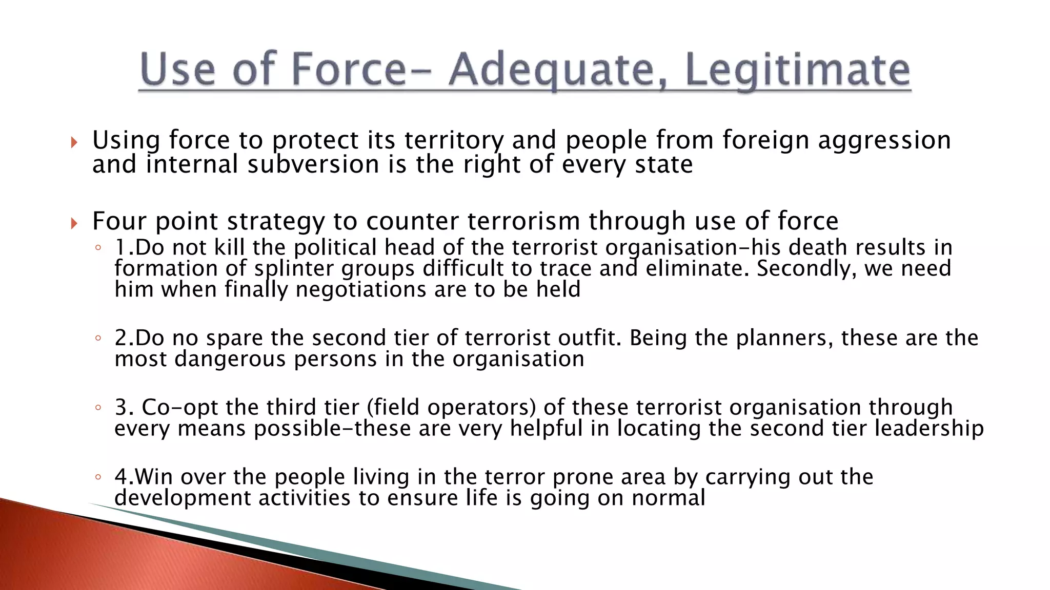  Using force to protect its territory and people from foreign aggression
and internal subversion is the right of every state
 Four point strategy to counter terrorism through use of force
◦ 1.Do not kill the political head of the terrorist organisation-his death results in
formation of splinter groups difficult to trace and eliminate. Secondly, we need
him when finally negotiations are to be held
◦ 2.Do no spare the second tier of terrorist outfit. Being the planners, these are the
most dangerous persons in the organisation
◦ 3. Co-opt the third tier (field operators) of these terrorist organisation through
every means possible-these are very helpful in locating the second tier leadership
◦ 4.Win over the people living in the terror prone area by carrying out the
development activities to ensure life is going on normal
 