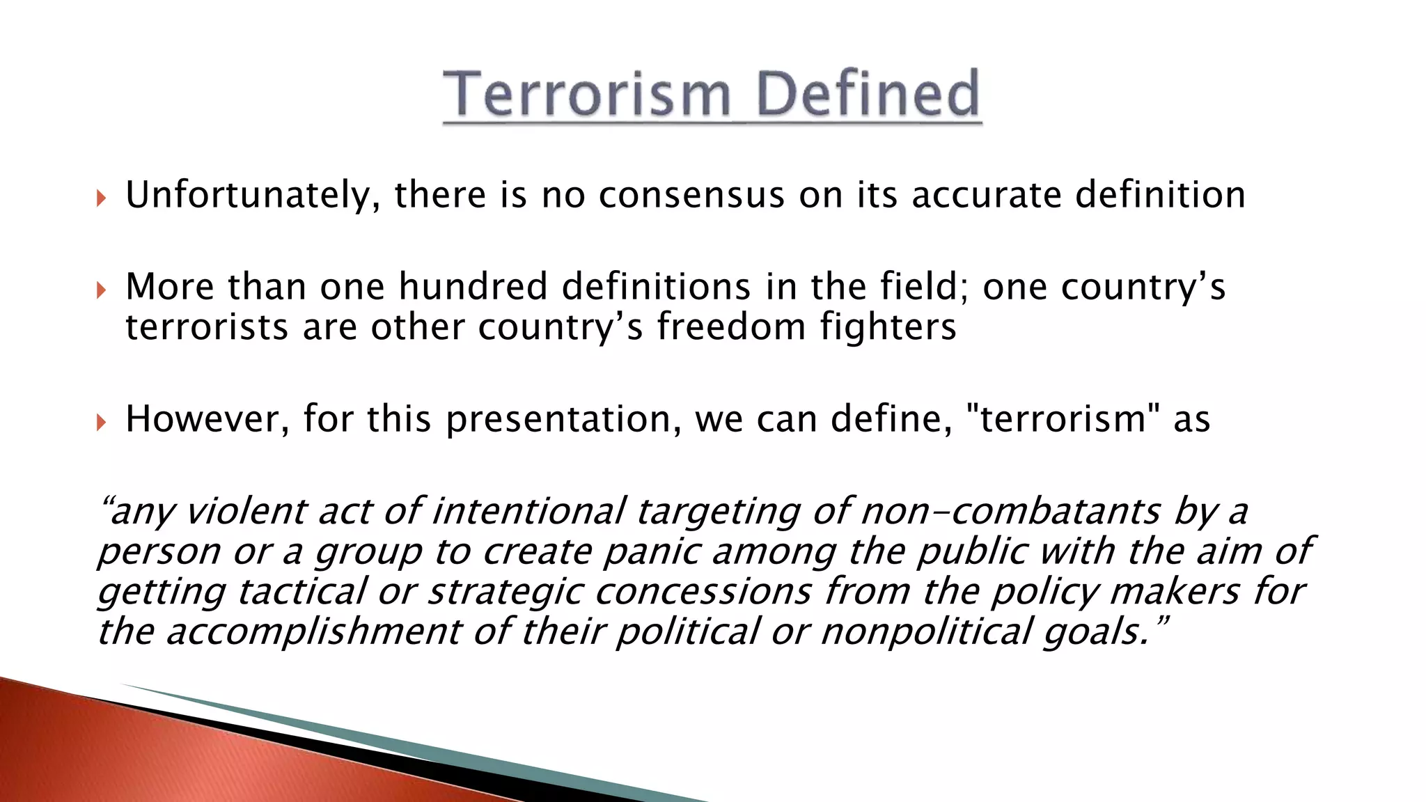  Unfortunately, there is no consensus on its accurate definition
 More than one hundred definitions in the field; one country’s
terrorists are other country’s freedom fighters
 However, for this presentation, we can define, "terrorism" as
“any violent act of intentional targeting of non-combatants by a
person or a group to create panic among the public with the aim of
getting tactical or strategic concessions from the policy makers for
the accomplishment of their political or nonpolitical goals.”
 
