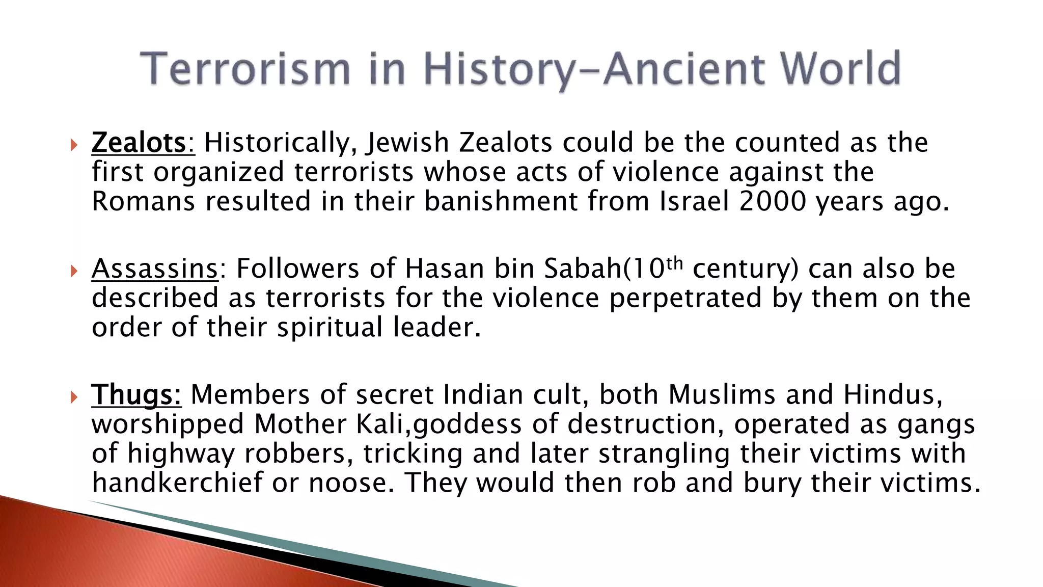  Zealots: Historically, Jewish Zealots could be the counted as the
first organized terrorists whose acts of violence against the
Romans resulted in their banishment from Israel 2000 years ago.
 Assassins: Followers of Hasan bin Sabah(10th century) can also be
described as terrorists for the violence perpetrated by them on the
order of their spiritual leader.
 Thugs: Members of secret Indian cult, both Muslims and Hindus,
worshipped Mother Kali,goddess of destruction, operated as gangs
of highway robbers, tricking and later strangling their victims with
handkerchief or noose. They would then rob and bury their victims.
 