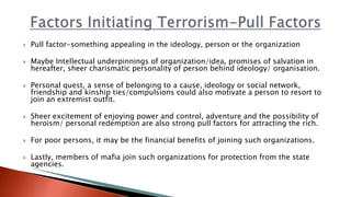  Pull factor-something appealing in the ideology, person or the organization
 Maybe Intellectual underpinnings of organization/idea, promises of salvation in
hereafter, sheer charismatic personality of person behind ideology/ organisation.
 Personal quest, a sense of belonging to a cause, ideology or social network,
friendship and kinship ties/compulsions could also motivate a person to resort to
join an extremist outfit.
 Sheer excitement of enjoying power and control, adventure and the possibility of
heroism/ personal redemption are also strong pull factors for attracting the rich.
 For poor persons, it may be the financial benefits of joining such organizations.
 Lastly, members of mafia join such organizations for protection from the state
agencies.
 