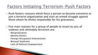  Push factors-reasons which force a person to become extremist or
join a terrorist organization and start an armed struggle against
those whom he thinks responsible for his grievances.
 Five main reasons for a group of people to resort to acts of
violence and ultimately terrorism are;
◦ Marginalization
◦ Identity Politics
◦ Foreign Occupation/Interventions
◦ Betrayal Syndrome
◦ Lack of Political Empowerment
 