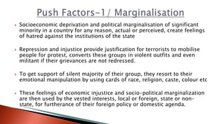  Socioeconomic deprivation and political marginalisation of significant
minority in a country for any reason, actual or perceived, create feelings
of hatred against the institutions of the state
 Repression and injustice provide justification for terrorists to mobilise
people for protest, converts these groups in violent outfits and even
militant if their grievances are not redressed.
 To get support of silent majority of their group, they resort to their
emotional manipulation by using cards of race, religion, caste, colour etc
 These feelings of economic injustice and socio-political marginalization
are then used by the vested interests, local or foreign, state or non-
state, for furtherance of their foreign policy or domestic agenda.
 