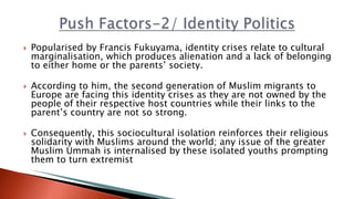 Popularised by Francis Fukuyama, identity crises relate to cultural
marginalisation, which produces alienation and a lack of belonging
to either home or the parents’ society.
 According to him, the second generation of Muslim migrants to
Europe are facing this identity crises as they are not owned by the
people of their respective host countries while their links to the
parent’s country are not so strong.
 Consequently, this sociocultural isolation reinforces their religious
solidarity with Muslims around the world; any issue of the greater
Muslim Ummah is internalised by these isolated youths prompting
them to turn extremist
 