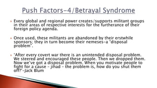 Every global and regional power creates/supports militant groups
in their areas of respective interests for the furtherance of their
foreign policy agenda.
 Once used, these militants are abandoned by their erstwhile
sponsors; they in turn become their nemeses-a “disposal
problem”.
 ‘After every covert war there is an unintended disposal problem.
We steered and encouraged these people. Then we dropped them.
Now we’ve got a disposal problem. When you motivate people to
fight for a cause – jihad – the problem is, how do you shut them
off?’-Jack Blum
 