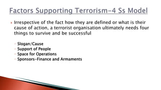  Irrespective of the fact how they are defined or what is their
cause of action, a terrorist organisation ultimately needs four
things to survive and be successful
◦ Slogan/Cause
◦ Support of People
◦ Space for Operations
◦ Sponsors-Finance and Armaments
 