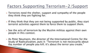  Terrorists need the shelter, support and sympathy of the people
they think they are fighting for.
 If they think that they are not being supported by public, they start
terrorist activities against them to force them to support them.
 See the acts of terrorism by the Muslim militias against their own
people in this context.
 As Peter Neumann, the director of the International Centre for the
Study of Radicalization, puts it: "Terrorism is not necessarily about
the number of people you kill; it's about the terror you create."
 