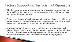  Whether they spring up spontaneously or created by some agency
for specific objectives, every terrorist organisation ultimately needs
and gets a foreign sponsor.
 There is no dearth of such sponsors in modern days. It could be a
global power, a regional aspirant for hegemony or any disgruntled
neighbour interested to achieve its national interests.
 It provides them finances, arms, training and strategic/tactical
advice. Tamil Tigers, Mukti Bahini, Moros, Uyghurs, Hezbollah, IRA,
Taliban, I SIS-all were are being sponsored by outside forces for
the advancement of their respective foreign policy agenda.
 