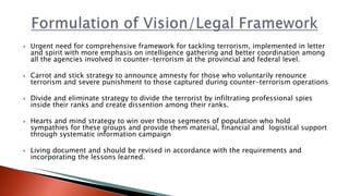  Urgent need for comprehensive framework for tackling terrorism, implemented in letter
and spirit with more emphasis on intelligence gathering and better coordination among
all the agencies involved in counter-terrorism at the provincial and federal level.
 Carrot and stick strategy to announce amnesty for those who voluntarily renounce
terrorism and severe punishment to those captured during counter-terrorism operations
 Divide and eliminate strategy to divide the terrorist by infiltrating professional spies
inside their ranks and create dissention among their ranks.
 Hearts and mind strategy to win over those segments of population who hold
sympathies for these groups and provide them material, financial and logistical support
through systematic information campaign
 Living document and should be revised in accordance with the requirements and
incorporating the lessons learned.
 