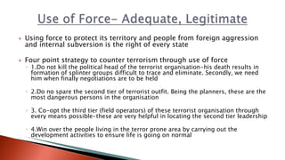  Using force to protect its territory and people from foreign aggression
and internal subversion is the right of every state
 Four point strategy to counter terrorism through use of force
◦ 1.Do not kill the political head of the terrorist organisation-his death results in
formation of splinter groups difficult to trace and eliminate. Secondly, we need
him when finally negotiations are to be held
◦ 2.Do no spare the second tier of terrorist outfit. Being the planners, these are the
most dangerous persons in the organisation
◦ 3. Co-opt the third tier (field operators) of these terrorist organisation through
every means possible-these are very helpful in locating the second tier leadership
◦ 4.Win over the people living in the terror prone area by carrying out the
development activities to ensure life is going on normal
 