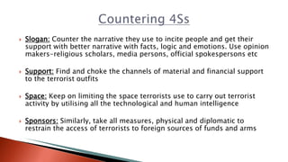  Slogan: Counter the narrative they use to incite people and get their
support with better narrative with facts, logic and emotions. Use opinion
makers-religious scholars, media persons, official spokespersons etc
 Support: Find and choke the channels of material and financial support
to the terrorist outfits
 Space: Keep on limiting the space terrorists use to carry out terrorist
activity by utilising all the technological and human intelligence
 Sponsors: Similarly, take all measures, physical and diplomatic to
restrain the access of terrorists to foreign sources of funds and arms
 