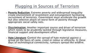  Poverty Reduction: Extreme poverty and widespread inequality
create environment of resentment and estrangement facilitating
recruitment of terrorists. Government must accelerate the growth
but also selective attack on worst form of poverty through
appropriate social safety nets.
 Discrimination: Another important source and driver of terrorism
which needs to be prudently tackled through legislative measures,
financial support and development effort
 Hate Literature: Control the spread of hate material against a
group on the basis of caste, creed or colour or ethnicity. In these
days of technological connectivity, rumours spread like wildfire.
 