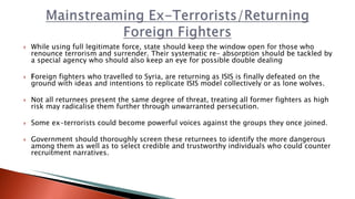  While using full legitimate force, state should keep the window open for those who
renounce terrorism and surrender. Their systematic re- absorption should be tackled by
a special agency who should also keep an eye for possible double dealing
 Foreign fighters who travelled to Syria, are returning as ISIS is finally defeated on the
ground with ideas and intentions to replicate ISIS model collectively or as lone wolves.
 Not all returnees present the same degree of threat, treating all former fighters as high
risk may radicalise them further through unwarranted persecution.
 Some ex-terrorists could become powerful voices against the groups they once joined.
 Government should thoroughly screen these returnees to identify the more dangerous
among them as well as to select credible and trustworthy individuals who could counter
recruitment narratives.
 