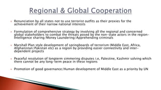  Renunciation by all states not to use terrorist outfits as their proxies for the
achievement of their narrow national interests
 Formulation of comprehensive strategy by involving all the regional and concerned
global stakeholders to combat the threats posed by the non-state actors in the region-
Intelligence sharing/Money Laundering/Apprehending criminals
 Marshall Plan style development of springboards of terrorism (Middle East, Africa,
Afghanistan/Pakistan etc) as a region by providing easier connectivity and inter-
dependent projects
 Peaceful resolution of longterm simmering disputes i.e, Palestine, Kashmir solving which
there cannot be any long-term peace in these regions
 Promotion of good governance/Human development of Middle East as a priority by UN
 