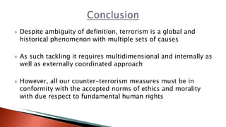  Despite ambiguity of definition, terrorism is a global and
historical phenomenon with multiple sets of causes
 As such tackling it requires multidimensional and internally as
well as externally coordinated approach
 However, all our counter-terrorism measures must be in
conformity with the accepted norms of ethics and morality
with due respect to fundamental human rights
 