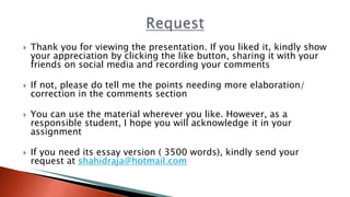  Thank you for viewing the presentation. If you liked it, kindly show
your appreciation by clicking the like button, sharing it with your
friends on social media and recording your comments
 If not, please do tell me the points needing more elaboration/
correction in the comments section
 You can use the material wherever you like. However, as a
responsible student, I hope you will acknowledge it in your
assignment
 If you need its essay version ( 3500 words), kindly send your
request at shahidraja@hotmail.com
 