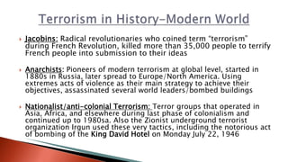  Jacobins: Radical revolutionaries who coined term “terrorism”
during French Revolution, killed more than 35,000 people to terrify
French people into submission to their ideas
 Anarchists: Pioneers of modern terrorism at global level, started in
1880s in Russia, later spread to Europe/North America. Using
extremes acts of violence as their main strategy to achieve their
objectives, assassinated several world leaders/bombed buildings
 Nationalist/anti-colonial Terrorism: Terror groups that operated in
Asia, Africa, and elsewhere during last phase of colonialism and
continued up to 1980sa. Also the Zionist underground terrorist
organization Irgun used these very tactics, including the notorious act
of bombing of the King David Hotel on Monday July 22, 1946
 