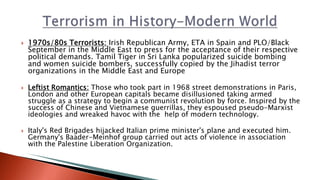  1970s/80s Terrorists: Irish Republican Army, ETA in Spain and PLO/Black
September in the Middle East to press for the acceptance of their respective
political demands. Tamil Tiger in Sri Lanka popularized suicide bombing
and women suicide bombers, successfully copied by the Jihadist terror
organizations in the Middle East and Europe
 Leftist Romantics: Those who took part in 1968 street demonstrations in Paris,
London and other European capitals became disillusioned taking armed
struggle as a strategy to begin a communist revolution by force. Inspired by the
success of Chinese and Vietnamese guerrillas, they espoused pseudo-Marxist
ideologies and wreaked havoc with the help of modern technology.
 Italy's Red Brigades hijacked Italian prime minister's plane and executed him.
Germany's Baader-Meinhof group carried out acts of violence in association
with the Palestine Liberation Organization.
 