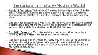  Pre-9/11 Terrorists: Trained by CIA during Soviet Afghan War of 1980s,
these radicalized Muslims took arms against oppressive, un-Islamic
governments of Middle East and their sponsors for implementing true
Islam.
 One such resistance group was Al-Qaida led by Osama Bin Laden started
a global Jihad against the West after the deployment of American/NATO
forces in the Middle East during the First1990 Gulf War.
 Post 9/11 Terrorists: Terrorist activities carried out after the actions
taken by the USA after it launched War on Terrorism.
 One such group is IS asserting that only way to progress for Muslims is
to follow the original religious principles of Islam practiced during
golden period of Islamic Caliphate, a 7th century empire led by Islam's
founding generations.
 