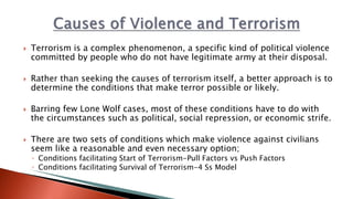  Terrorism is a complex phenomenon, a specific kind of political violence
committed by people who do not have legitimate army at their disposal.
 Rather than seeking the causes of terrorism itself, a better approach is to
determine the conditions that make terror possible or likely.
 Barring few Lone Wolf cases, most of these conditions have to do with
the circumstances such as political, social repression, or economic strife.
 There are two sets of conditions which make violence against civilians
seem like a reasonable and even necessary option;
◦ Conditions facilitating Start of Terrorism-Pull Factors vs Push Factors
◦ Conditions facilitating Survival of Terrorism-4 Ss Model
 