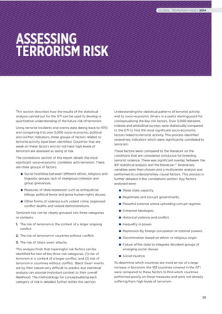 ASSESSING
TERRORISM RISK
This section describes how the results of the statistical
analysis carried out for the GTI can be used to develop a
quantitative understanding of the future risk of terrorism.
Using terrorist incidents and events data dating back to 1970
and comparing it to over 5,000 socio-economic, political
and conﬂict indicators, three groups of factors related to
terrorist activity have been identiﬁed. Countries that are
weak on these factors and do not have high levels of
terrorism are assessed as being at risk.
The correlations section of this report details the most
signiﬁcant socio-economic correlates with terrorism. There
are three groups of factors:
Social hostilities between different ethnic, religious and
linguistic groups, lack of intergroup cohesion and
group grievances.
Measures of state repression such as extrajudicial
killings, political terror and gross human rights abuses.
Other forms of violence such violent crime, organised
conflict deaths and violent demonstrations.
Terrorism risk can be clearly grouped into three categories
or contexts:
1. The risk of terrorism in the context of a larger ongoing
conflict.
2. The risk of terrorism in countries without conflict.
3. The risk of ‘black swan’ attacks.
This analysis ﬁnds that meaningful risk factors can be
identiﬁed for two of the three risk categories, (1) risk of
terrorism in a context of a larger conﬂict, and (2) risk of
terrorism in countries without conﬂict. ‘Black Swan’ events
are by their nature very difficult to predict, but statistical
analysis can provide important context to their overall
likelihood. The methodology for conceptualising each
category of risk is detailed further within this section.
Understanding the statistical patterns of terrorist activity
and its socio-economic drivers is a useful starting point for
conceptualising the key risk factors. Over 5,000 datasets,
indexes and attitudinal surveys were statistically compared
to the GTI to ﬁnd the most signiﬁcant socio-economic
factors linked to terrorist activity. This process identiﬁed
several key indicators which were signiﬁcantly correlated to
terrorism.
These factors were compared to the literature on the
conditions that are considered conducive for breeding
terrorist violence. There was signiﬁcant overlap between the
IEP statistical analysis and the literature.17 Several key
variables were then chosen and a multivariate analysis was
performed to understand key causal factors. This process is
further detailed in the correlations section. Key factors
analysed were:
Weak state capacity.
Illegitimate and corrupt governments.
Powerful external actors upholding corrupt regimes.
Extremist ideologies.
Historical violence and conflict.
Inequality in power.
Repression by foreign occupation or colonial powers.
Discrimination based on ethnic or religious origin.
Failure of the state to integrate dissident groups of
emerging social classes.
Social injustice.
To determine which countries are most at risk of a large
increase in terrorism, the 162 countries covered in the GTI
were compared to these factors to ﬁnd which countries
performed poorly on these measures and were not already
suffering from high levels of terrorism.
38
GLOBAL TERRORISM INDEX 2014
 