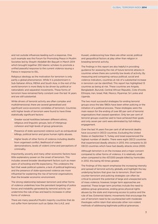 and not outside inﬂuences leading such a response. One
such example was the Forum for Promoting Peace in Muslim
Societies led by Shaykh Abdallah Bin Bayyah in March 2014
which brought together 250 Islamic scholars to promote a
uniﬁed peaceful response to the current violence issuing a
Fatwa in response to ISIL.
Religious ideology as the motivation for terrorism is only
partly a global phenomenon. While it is predominant in
Sub-Saharan Africa, MENA and South Asia, in the rest of the
world terrorism is more likely to be driven by political or
nationalistic and separatist movements. These forms of
terrorism have remained fairly constant over the last 14 years
and are still substantial.
While drivers of terrorist activity are often complex and
multidimensional, there are several generalised and
signiﬁcant socio-economic correlates of terrorism. Countries
with higher levels of terrorism were found to have three
statistically signiﬁcant factors:
Greater social hostilities between different ethnic,
religious and linguistic groups, lack of intergroup
cohesion and high levels of group grievances.
Presence of state sponsored violence such as extrajudicial
killings, political terror and gross human rights abuses.
Higher levels of other forms of violence including deaths
from organised conflict, likelihood of violent
demonstrations, levels of violent crime and perceptions of
criminality.
Importantly, poverty and many other economic factors have
little explanatory power on the onset of terrorism. This
includes several broader development factors such as mean
years of schooling and life expectancy. This underpins the
fact that weak political systems, a lack of political legitimacy
and the presence of state-sponsored violence are more
inﬂuential for explaining the rise of terrorist organisations
than the broader economic environment.
The strong relationship between terrorism and other forms
of violence underlines how the persistent targeting of police
forces and instability generated by terrorist activity can
undermine the rule of law and lead to increases in other
forms of violence.
There are many peaceful Muslim majority countries that do
not suffer from terrorism such as Qatar, the U.A.E. and
Kuwait, underscoring how there are other social, political
and geopolitical factors at play other than religion in
breeding terrorist activity.
The ﬁndings in this report are also helpful in providing
guidance for assessing the risk of future terrorist attacks in
countries where there are currently low levels of activity. By
measuring and comparing various political, social and
violence indicators, countries at risk of a substantial increase
in terrorism can be identiﬁed. This report has highlighted 13
countries as being at risk. These countries are Angola,
Bangladesh, Burundi, Central African Republic, Cote d’Ivoire,
Ethiopia, Iran, Israel, Mali, Mexico, Myanmar, Sri Lanka and
Uganda.
The two most successful strategies for ending terrorist
groups since the late 1960s have been either policing or the
initiation of a political process. These strategies were the
main reason for the ending of over 80 per cent of terrorist
organisations that ceased operation. Only ten per cent of
terrorist groups could be said to have achieved their goals
and only seven per cent were eliminated by full military
engagement.
Over the last 14 years ﬁve per cent of all terrorist deaths
have occurred in OECD countries. Excluding the United
States on September 11, Turkey and Israel experienced the
highest number of deaths. There were eight OECD countries
that experienced deadly attacks in 2013, this compares to 20
OECD countries which have had deadly attacks since 2000.
Although terrorism is on the increase and a major concern
compared to other forms of violence, it is relatively small
when compared to the 437,000 people killed by homicides
in 2012, this being 40 times greater.
The ﬁndings of this report emphasise the increasing intensity
and spread of terrorist activity globally and highlight the key
underlying factors that give rise to terrorism. Short term
counter-terrorism and policing strategies can often be
critical to prevent the potential of large and unexpected acts
of mass violence; however, longer term approaches are
essential. These longer term priorities include the need to
address group grievances, ending gross physical rights
abuses by the state and improving access to justice and the
rule of law. Extremist Islamic movements that encourage the
use of terrorism need to be counteracted with moderate
theologies within Islam that advocate other non-violent
methods of addressing legitimate political grievances.
3
GLOBAL TERRORISM INDEX 2014
 