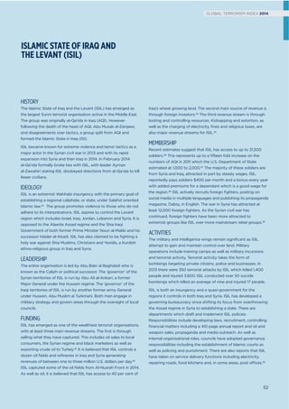 ISLAMIC STATE OF IRAQ AND
THE LEVANT (ISIL)
Iraq’s wheat growing land. The second main source of revenue is
through foreign investors.44 The third revenue stream is through
looting and controlling resources. Kidnapping and extortion, as
well as the charging of electricity, ﬁnes and religious taxes, are
also major revenue streams for ISIL.45
MEMBERSHIP
Recent estimates suggest that ISIL has access to up to 31,500
soldiers.46 This represents up to a ﬁfteen fold increase on the
numbers of AQI in 2011 which the U.S. Department of State
estimated at 1,000 to 2,000.47 The majority of these soldiers are
from Syria and Iraq, attracted in part by steady wages. ISIL
reportedly pays soldiers $400 per month and a bonus every year
with added premiums for a dependant which is a good wage for
the region.48 ISIL actively recruits foreign ﬁghters, posting on
social media in multiple languages and publishing its propaganda
magazine, Dabiq, in English. The war in Syria has attracted at
least 12,000 foreign ﬁghters. As the Syrian civil war has
continued, foreign ﬁghters have been more attracted to
extremist groups like ISIL over more mainstream rebel groups.49
ACTIVITIES
The military and intelligence wings remain signiﬁcant as ISIL
attempt to gain and maintain control over land. Military
operations include training camps as well as military incursions
and terrorist activity. Terrorist activity takes the form of
bombings targeting private citizens, police and businesses. In
2013 there were 350 terrorist attacks by ISIL which killed 1,400
people and injured 3,600. ISIL conducted over 50 suicide
bombings which killed an average of nine and injured 17 people.
ISIL is both an insurgency and a quasi-government for the
regions it controls in both Iraq and Syria. ISIL has developed a
governing bureaucracy since shifting its focus from overthrowing
the Assad regime in Syria to establishing a state. There are
departments which draft and implement ISIL policies.
Responsibilities include developing laws, recruitment, controlling
ﬁnancial matters including a 410 page annual report and oil and
weapon sales, propaganda and media outreach. As well as
internal organisational roles, councils have adopted governance
responsibilities including the establishment of Islamic courts as
well as policing and punishment. There are also reports that ISIL
have taken on service delivery functions including electricity,
repairing roads, food kitchens and, in some areas, post offices.50
HISTORY
The Islamic State of Iraq and the Levant (ISIL) has emerged as
the largest Sunni terrorist organisation active in the Middle East.
The group was originally al-Qa’ida in Iraq (AQI). However
following the death of the head of AQI, Abu Musab al-Zarqawi,
and disagreements over tactics, a group split from AQI and
formed the Islamic State in Iraq (ISI).
ISIL became known for extreme violence and terror tactics as a
major actor in the Syrian civil war in 2013 and with its rapid
expansion into Syria and then Iraq in 2014. In February 2014
al-Qa’ida formally broke ties with ISIL, with leader Ayman
al-Zawahiri stating ISIL disobeyed directions from al-Qa’ida to kill
fewer civilians.
IDEOLOGY
ISIL is an extremist Wahhabi insurgency with the primary goal of
establishing a regional caliphate, or state, under Salaﬁst oriented
Islamic law.41 The group promotes violence to those who do not
adhere to its interpretations. ISIL aspires to control the Levant
region which includes Israel, Iraq, Jordan, Lebanon and Syria. It is
opposed to the Alawite Assad regime and the Shia Iraqi
Government of both former Prime Minister Nouri al-Maliki and his
successor Haider al-Abadi. ISIL has also claimed to be ﬁghting a
holy war against Shia Muslims, Christians and Yezidis, a Kurdish
ethno-religious group in Iraq and Syria.
LEADERSHIP
The entire organisation is led by Abu Bakr al Baghdadi who is
known as the Caliph or political successor. The ‘governor’ of the
Syrian territories of ISIL is run by Abu Ali al-Anbari, a former
Major General under the Hussein regime. The ‘governor’ of the
Iraqi territories of ISIL is run by another former army General
under Hussein, Abu Muslim al Turkmani. Both men engage in
military strategy and govern areas through the oversight of local
councils.
FUNDING
ISIL has emerged as one of the wealthiest terrorist organisations,
with at least three main revenue streams. The ﬁrst is through
selling what they have captured. This includes oil sales to local
consumers, the Syrian regime and black marketers as well as
exporting crude oil to Turkey.42 It is believed that ISIL controls a
dozen oil ﬁelds and reﬁneries in Iraq and Syria generating
revenues of between one to three million U.S. dollars per day.43
ISIL captured some of the oil ﬁelds from Al-Nusrah Front in 2014.
As well as oil, it is believed that ISIL has access to 40 per cent of
52
GLOBAL TERRORISM INDEX 2014
 