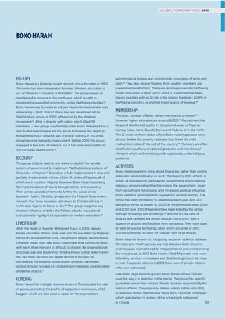 BOKO HARAM
GLOBAL TERRORISM INDEX 2014
HISTORY
Boko Haram is a Nigerian based terrorist group founded in 2002.
The name has been interpreted to mean ‘Western education is
sin’ or ‘Western Civilisation is forbidden.’ The group began as
members of a mosque in the north-east which sought to
implement a separatist community under Wahhabi principles.51
Boko Haram was founded as a Sunni Islamic fundamentalist sect
advocating a strict form of sharia law and developed into a
Salaﬁst-jihadi group in 2009, inﬂuenced by the Wahhabi
movement.52 After a dispute with police which killed 70
members, a new group was formed under Imam Mohamad Yusuf
who built a new mosque for the group. Following the death of
Mohammed Yusuf while he was in police custody in 2009 the
group became markedly more violent. Before 2009 the group
engaged in few acts of violence, but it has been responsible for
3,500 civilian deaths since.53
IDEOLOGY
The group is Sunni Islamist and seeks to abolish the secular
system of government to implement Wahhabi interpretations of
Sharia law in Nigeria.54 Sharia law is fully implemented in nine and
partially implemented in three of the 36 states of Nigeria, all of
which are in northern Nigeria. However, Boko Haram is seeking
full implementation of Sharia throughout the entire country.
They aim to use acts of terror to further the social divide
between Muslim, Christian groups and the Federal Government.
As such, they have issued an ultimatum to Christians living in
north-east Nigeria to ‘leave or die.’55 The group is against any
Western inﬂuence and, like the Taliban, attacks educational
institutions to highlight its opposition to western education.56
LEADERSHIP
After the death of founder Mohamad Yusuf in 2009, deputy
leader Abubakar Shekau took over until he was killed by Nigerian
forces on 26 September 2014. The group is largely decentralised.
Different states host cells which often have little communication
with each other. Hence it is difficult to dissect the organisational
structure, size and leadership. What is known is that Boko Haram
has two main sections: the larger section is focused on
discrediting the Nigerian government; whereas the smaller
section is more focused on conducting increasingly sophisticated
and lethal attacks.57
FUNDING
Boko Haram has multiple revenue streams. This includes the sale
of goods, extracting the proﬁts of supportive businesses, child
beggars which are also used as spies for the organisation,
extorting local traders and cross-border smuggling of arms and
cash.58 They also receive funding from wealthy members and
supportive benefacttors. There are also major narcotic trafficking
routes to Europe in West Africa and it is suspected that Boko
Haram has links with al-Qa’ida in the Islamic Maghreb (AQIM) in
trafficking narcotics as another major source of revenue.59
MEMBERSHIP
The exact number of Boko Haram members is unknown60
however higher estimates are around 9,000.61 Recruitment has
targeted disaffected youths in the poorest areas of Nigeria,
namely Yobe, Kano, Bauchi, Borno and Kaduna all in the north.
The 12 most northern states where Boko Haram operates have
almost double the poverty rates and four times the child
malnutrition rates of the rest of the country.62 Members are often
disaffected youths, unemployed graduates and members of
Almajiris which are homeless youth supposedly under religious
guidance.
ACTIVITIES
Boko Haram wants to bring about Sharia law rather than control
areas and service delivery. As such, the majority of its activity is
aimed at destabilising the Nigerian Government and increasing
religious tensions rather than becoming the government. Apart
from recruitment, fundraising and increasing political inﬂuence,
Boko Haram is predominantly engaged in terrorist activity. The
group has been increasing its deadliness each year, with 2013
being four times as deadly as 2009. In the period between 2009
and 2012, over 3,500 Nigerians have been killed by the group
through shootings and bombings.63 Around 60 per cent of
attacks and fatalities are armed assaults using guns, with a
quarter of attacks and fatalities from bombings. They have used
at least 35 suicide bombings, 28 of which occurred in 2012.
Suicide bombings account for ﬁve per cent of all attacks.
Boko Haram is known for instigating sectarian violence between
Christian and Muslim groups and has attacked both churches
and mosques in an attempt to instigate hatred and unrest among
the two groups. In 2013 Boko Haram killed 64 people who were
attending services in mosques and 16 attending church services
in over 11 separate attacks. In 2013 there were 11 private citizens
who were beheaded.
Like other large terrorist groups, Boko Haram shows concern
over the way it is depicted in the media. The group has speciﬁc
journalists which they contact directly to claim responsibility for
various attacks. They regularly release videos online, including
in response to the international ‘Bring Back Our Girls’ campaign
which was started in protest of the school girls kidnapped
in Chibok. 53
GLOBAL TERRORISM INDEX 2014
 