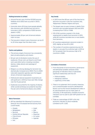 Correlates of terrorism
From thousands of socio-economic, governance
and attitudinal variables analysed, three
groupings of indicators show a multivariate
significant relationship with the GTI:
— Political stability
— Intergroup cohesion
— Legitimacy of the state
There is no systematic link to poverty measures,
nor to several broader economic development
factors such as the Human Development Index or
its subcomponents such as mean years of
schooling, or life expectancy. Similarly economic
indicators such as year to year GDP growth do not
correlate.
Trade as a percentage of GDP is the only
economic indicator to show moderate
correlation at R= -0.40.
Tactics and patterns
The primary target of terrorism has consistently
been private property and citizens.
60 per cent of all attacks involve the use of
explosives, 30 per cent use firearms and 10 per
cent used other tactics including incendiary
devices, melee attacks and sabotage of
equipment.
Religion as a driving ideology for terrorism has
dramatically increased since 2000. Prior to 2000
nationalist separatist agendas were the biggest
drivers of terrorist organisations.
Political and national separatist movements are
still significant in 2013 but have seen little change
over the 14 year period.
Explosives accounted for the majority of attacks,
while suicide bombings accounted for less than
five per cent of all terrorist attacks since 2000.
Risk of terrorism
IEP has identified the following 13 countries as
being at risk of increased terrorist activity from
current levels:
— Angola
— Bangladesh
— Burundi
— Central African Republic
— Cote d’Ivoire
— Ethiopia
— Iran
— Israel
— Mali
— Mexico
— Myanmar
— Sri Lanka
— Uganda
Putting terrorism in context
Around five per cent of all the 107,000 terrorist
fatalities since 2000 have occurred in OECD
countries.
Homicide claims 40 times more people globally
than terrorism with 437,000 lives lost due to
homicide in 2012, compared to 11,000 terrorist
deaths in 2012.
Approximately 50 per cent of terrorist attacks
claim no lives.
The long term indirect costs of terrorism can be 10
to 20 times larger than the direct costs.
Key trends
In 2013 more than 80 per cent of the lives lost to
terrorism occurred in only five countries; Iraq,
Afghanistan, Pakistan, Nigeria and Syria.
The largest year-on-year increase in deaths from
terrorism was recorded between 2012 and 2013
increasing from 11,133 to 17,958.
102 of 162 countries covered in this study
experienced no deaths from terrorism in 2013,
while 60 countries recorded one or more deaths
from terrorism.
87 countries experienced a terrorist incident in
2013, slightly up from 81 in 2012.
The number of countries experiencing over 50
deaths in one year hit an all-time high in 2013 at
24, five greater than the previous high of 19
countries in 2008.
4
GLOBAL TERRORISM INDEX 2014
 