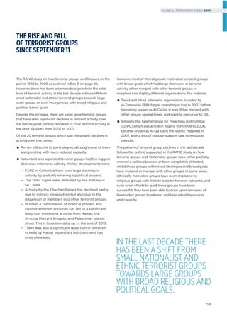 The RAND study on how terrorist groups end focuses on the
period 1968 to 2006 as outlined in Box 6 on page 56.
However, there has been a tremendous growth in the total
level of terrorist activity in the last decade with a shift from
small nationalist and ethnic terrorist groups towards large
scale groups or even insurgencies with broad religious and
political based goals.
Despite this increase, there are some large terrorist groups
that have seen signiﬁcant declines in terrorist activity over
the last six years, when compared to total terrorist activity in
the prior six years from 2002 to 2007.
Of the 20 terrorist groups which saw the largest declines in
activity over this period:
Ten are still active to some degree, although most of them
are operating with much reduced capacity.
Nationalist and separatist terrorist groups had the biggest
decreases in terrorist activity, the key developments were:
— FARC in Colombia have seen large declines in
activity by partially entering a political process.
— The Tamil Tigers were defeated by the military in
Sri Lanka.
— Activity by the Chechen Rebels has declined partly
due to military intervention but also due to the
dispersion of members into other terrorist groups.
— In Israel, a combination of political process and
counterterrorism activities has led to a significant
reduction in terrorist activity from Hamas, the
Al-Asqa Martyr’s Brigade, and Palestinian Islamic
Jihad. This is based on data up to the end of 2013.
— There was also a significant reduction in terrorism
in India by Maoist separatists but that trend has
since plateaued.
THE RISE AND FALL
OF TERRORIST GROUPS
SINCE SEPTEMBER 11
However, most of the religiously motivated terrorist groups
with broad goals which had large decreases in terrorist
activity either merged with other terrorist groups or
morphed into slightly different organisations. For instance:
Tawid and Jihad, a terrorist organisation founded by
al-Zarqawi in 1999, began operating in Iraq in 2002 before
becoming known as Al-Qa’ida in Iraq. It has merged with
other groups several times, and was the precursor to ISIL.
Similarly, the Salafist Group for Preaching and Combat
(GSPC) which was active in Algeria from 1998 to 2006,
became known as Al-Qa’ida in the Islamic Maghreb in
2007, after a loss of popular support saw its resources
dwindle.
The pattern of terrorist group declines in the last decade
follows the outline suggested in the RAND study on how
terrorist groups end. Nationalist groups have either partially
entered a political process or been completely defeated,
whilst those groups with mixed ideologies and broad goals
have mutated or merged with other groups. In some areas,
ethnically motivated groups have been displaced by
religious groups with links to broader terrorist networks, and
even when efforts to quell these groups have been
successful, they have been able to draw upon networks of
likeminded groups to rebrand and help rebuild resources
and capacity.
IN THE LAST DECADE THERE
HAS BEEN A SHIFT FROM
SMALL NATIONALIST AND
ETHNIC TERRORIST GROUPS
TOWARDS LARGE GROUPS
WITH BROAD RELIGIOUS AND
POLITICAL GOALS.
58
GLOBAL TERRORISM INDEX 2014
 