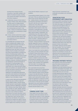 lynching of four American security
contractors in April 2004, resulted in the
deaths of hundreds of people, including
many women and children, and served to
fuel further insurgency;2
In Afghanistan, because of local codes of
revenge in Pashtun areas, killing insurgents
has often served ‘to multiply enemies
rather than subtract them’.3
Studies have
also ‘found little evidence that aid projects
are “winning hearts and minds”’ in the
country: ‘instead of contributing to stability,
in many cases aid is contributing to conflict
and instability’;4
In Yemen, external counter terror support
served to reduce the Saleh regime’s need
to be responsive to its own constituents
and institute reforms.5
It is remarkable that such failures have led
neither to detailed public debate on how
peace can best be achieved in the wake of
‘terrorist’ violence, nor to any serious
accountability for the leaders and officials that
presided over them. But what is even more
striking is that the mistakes of the present
echo those of past decades: for example, the
practice of bombing large swathes of the
countryside and the diversion of aid to corrupt
purposes that fed public support for the Viet
Cong in Vietnam;6
or the government
emergency measures, including the attempt to
use ‘development’ and forced relocation as
instruments of counterinsurgency, that
strongly fuelled the Mau Mau insurgency
under British rule in Kenya during the 1950s.7
While such problems are, tragically, familiar to
scholars and experts working to document
the track record of counter-terror,
stabilisation and statebuilding approaches
around the world, attention to the lessons of
the past is strikingly absent from the public
debate on how to do better in future.
In recent months, Saferworld has attempted to
take the long view on efforts to deal with
conﬂicts related to rebel or ‘terrorist’ groups
and their sponsors in past decades, considering
contexts as diverse as Afghanistan, Cambodia,
DRC, Indonesia, Iraq, Kenya, Pakistan, Sierra
Leone, Somalia, Sri Lanka, Uganda, Vietnam,
and Yemen. Despite the investment of huge
resources in such contexts by Western
governments, the results have been mixed
at best: the current long-term instability of
the Middle East, North and East Africa,
Afghanistan and Pakistan, the spread of
al-Qa’ida into multiple new regions, and the
mushrooming of other transnational militant
groups suggest that something is seriously
wrong with the Western response to such
problems.
Long-standing problems appear to lie in three
main areas. Firstly, by setting national security
above human security objectives the West
has – whether directly or through proxies—
too frequently responded to the threat of
‘terrorism’ with the use of violence. Such
violence has, all too often, been
indiscriminate, and has had a tendency to
exacerbate conﬂict dynamics rather than
contribute to sustainable peace. Secondly,
counter-terrorism efforts and related actions
taken under the label of ‘stabilisation’ and
‘statebuilding’ have often failed to address
drivers of conﬂict in meaningful ways. In fact,
they often clumsily reinforce the most serious
drivers of conﬂict – especially patterns of
abusive and exclusive governance and
corruption. Thirdly, the Western response has
typically neglected to focus on sustainable
solutions to conﬂict that involve and respond
to the concerns, priorities and potentials of
conﬂict-affected people in constructive ways.
There is much detail that could be added to
this critique, and many examples that could
be offered of these shortcomings in action
and their impacts. If policy alternatives are to
be brought to the fore, more thorough
analysis is needed to examine why similar
shortcomings are repeated from one decade
to the next with diminishing public scrutiny.
However, what is perhaps more challenging,
and more useful, is to envisage what
constructive alternatives are available.
One caveat before discussing these
alternatives: all approaches to peacebuilding
have shortcomings, and the challenges of
conﬂict frequently present choices between
a range of sub-ideal alternatives. The policy
directions that are set out in this paper are
neither a call to side with the ‘enemy’, nor to
evade the imperatives to respond to conﬂict
swiftly and effectively. Instead, they are a call
for the lessons of the past and the available
alternatives to be more carefully considered,
with the overarching objective of working
towards long term peace in mind.
SIX THINGS TO DO LESS OFTEN
1 THINKING SHORT TERM
There needs to be more effort to avoid
investing in short-term reactions with no
clear long-term solution in mind—especially
when there are clear risks of contributing
to long-term drivers of conﬂict through
short-term action. Similarly, more thought
needs to be put into whether approaches
require long-term commitment to be
sustainable, and whether such commitment
is feasible.
2 REINFORCING POOR
GOVERNANCE AND CORRUPTION
Governance deﬁcits are perhaps the single
most signiﬁcant factor in driving conﬂict.
This means that support for repressive and
corrupt actors and regimes needs, as a
priority, to be avoided because of its
potential to lessen accountability and
worsen governance deﬁcits. Governance
deﬁcits known to have a signiﬁcant role in
driving conﬂict include corruption,
violations of human rights and international
humanitarian law, and exclusive political
systems. Importantly, where international
actors support leaders, governments and
security forces that are not committed to
addressing these failures, they reduce the
pressure on them to be inclusive,
accountable, responsive and fair toward
their own societies. This in turn tends to
fuel conﬂict. The apparent strategic
advantage to be gained from alliances with
regimes not committed to inclusive, fair,
responsive and accountable governance is
often illusory—not least because such
alliances typically stoke the grievances that
fuel insecurity.
3 MISTAKING PARTNERS’ MOTIVES
Past experience shows that assumptions
about the motives and behaviours of
apparent ‘allies’ in counter-terror,
stabilisation and state-building endeavours
need to be interrogated more deeply. The
consequences of working with allies whose
motives differ from one’s own have
included appalling abuses against civilian
populations, the diversion of money, arms
and other resources into fuelling conﬂict,
and the reinforcement of corruption, bad
governance and grievances. All of these are
known drivers of conﬂict. One of the
clearest lessons from past failures is that
the motives of ‘allies’ are hard to
understand clearly: they may differ
between individuals and across institutions,
and can shift over time. An expressed aim
of defeating terrorism, for example, may
differ dramatically from the actual aims of
any given actor. Importantly, the actions of
‘allies’ are also affected by the resources on
offer for counter-terror, stabilisation and
statebuilding processes, which may even
serve as an incentive for prolonging
conﬂict. Conﬂict sensitivity requires much
more careful monitoring of these issues
65
GLOBAL TERRORISM INDEX 2014
 
