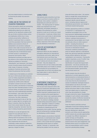 and more determination to minimise harm
by factoring this better into decision-
making.
4 USING AID IN THE SERVICE OF
COUNTER-TERRORISM
Casual assumptions about aid contributing
to counter-terrorism, stabilisation and
statebuilding objectives are called into
question by the signiﬁcant evidence that
the use of aid to reinforce military action
and stabilisation efforts has in many
contexts proved either ineffective or
harmful. In particular there is a need to
revisit the assumption that local action to
address socio-economic drivers of
radicalisation can provide an adequate
solution when wider structural drivers of
conﬂict are not simultaneously addressed—
including the role of international actors
and their proxies in contributing to
grievances and injustice. While
development processes are likely part of
the solution to the conﬂicts that are being
deﬁned as problems of ‘terrorism’,
‘radicalisation’ and ‘extremism’, the holistic
pursuit of positive peace should include a
wider range of measures, including
avoidance of policies and actions that
create the grievances that fuel conﬂict.
A related issue is the tendency to overlook
the way in which aid and other resources
(such as military equipment) provided to
allies is diverted for harmful or corrupt
purposes by conﬂict actors. Because
corruption is known to be such a visible
driver of conﬂict, and diversion of resources
away from their intended purpose is such a
common failing, corruption and diversion
need to be more systematically prevented
and monitored – even when they involve
apparent ‘allies’ of the international
community. Too often, declaring a
particular government to be an ‘ally’ has
given it a green light for corruption and
abuse. In practice, there has often been
much more concern about the way aid
might be misused by ‘terrorists’ than the
way it is being misused by governments.8
Attempts to co-opt aid agencies into
support for any particular side in a
conﬂict—as providers of intelligence, as
offering relief and assistance only to one
group or side – are also counterproductive:
they compromise the principle of
impartiality, render assistance ineffective,
alienate the local population, and make aid
agencies a target for attack.
5 USING FORCE
International actors should be much less
ready to use force to resolve conﬂict. In
particular, more caution is needed in
designating any particular actor as a
‘spoiler’. The staying power of ‘spoilers’
needs to be assessed much more
realistically, and greater awareness is
needed of the potential for conﬂict
dynamics to spin out of control as a result
of intervention. In particular, military force
should not be used simply to demonstrate
the resolve or power to retaliate in
response to violent provocation—indeed,
military responses of this kind often play
into the intentions of ‘terrorists’.9
6 LACK OF ACCOUNTABILITY
FOR ABUSES
Signiﬁcant efforts are also needed to
strengthen adherence to international
humanitarian and human rights law by
international actors and those they
co-operate with: torture and indiscriminate
use of violence are not only wrong in
principle – they also deepen the
grievances that can fuel violence and make
sustainable peace much harder to achieve.
Demonstrating full accountability for
irresponsible use of force and abuses that
have taken place is vital to efforts to
minimise grievances.
SIX DIRECTIONS FOR
CONSTRUCTIVE ALTERNATIVES
1 A DIFFERENT CONCEPTUAL
FRAMING AND APPROACH
The ﬁrst and most important shift in the
pursuit of constructive alternatives to the
counter-terrorism paradigm should be to
reaffirm long-term sustained peace for all
actors involved as the overall objective—
rather than ‘victory’ over a particular enemy
or ‘national security’ deﬁned in narrow
terms. To construct a strategy oriented
towards lasting and positive peace it is then
crucial – especially in relation to conﬂicts
involving the most reviled of ‘spoilers’—
to develop an impartial picture of all
dimensions of the conﬂict. One key starting
point for achieving this is perhaps offered
by developing a conﬂict analysis.
Conﬂict analysis can provide an important
opportunity to avoid biased actor analysis
and narrow analysis of the causes of a
conﬂict. In the counter-terrorism paradigm,
designating certain actors as ‘spoilers’,
‘radicals’, ‘terrorists’ or ‘extremists’ risks
framing the problem from the outset as
lying with those actors alone – the solution
being to change their wrong-thinking (or
physically eliminate them) rather than
seeking to identify what all relevant
actors—including national, regional and
international governments—can change to
contribute towards lasting peace.
Similarly, approaching conﬂict as a problem
of ‘extremism’ or ‘radicalisation’ has
sometimes encouraged a focus on the
socio-economic disadvantages experienced
by the individuals who perpetrate acts of
violence. Looking at local poverty or
unemployment may be helpful, but it must
not preclude a focus on other causes of
conﬂict – including the actions of
governments enjoying various degrees of
immunity to international criticism.
Grievances created by powerful political
actors at national, regional or international
levels may well prove especially important in
driving conﬂicts deﬁned as ‘terrorism’,
‘radicalisation’ and ‘extremism’. Framing the
problem impartially as one of ‘conﬂict’ may
enable much more comprehensive
identiﬁcation of causes that require fresh
approaches – not only by extremists and
local actors but also by national, regional
and international leaders, governments,
security forces and so on.
Conﬂict analysis may also provide an
opportunity to connect apparently local or
national dynamics to transnational factors: it
may be crucial to recognise that ‘extremism’
is not only driven by the transnational
spread of problematic ideologies based on
misperceptions, but also by the moral
objection of conﬂict actors in one country to
policies and actions taken in other countries,
which are indeed unjust or unlawful and
which they feel powerless to change
through constructive means. Peacebuilding
strategies in such contexts could valuably
include the creation of effective channels for
grievances to be constructively raised and
addressed.
Given the need to avoid the common
challenges of short-term thinking, failure to
learn from past mistakes and incoherence
between development, diplomatic,
economic and military-security approaches,
conﬂict analysis also provides opportunities
to consider how different responses to
conﬂict will play out through the
development of forward-looking scenarios,
examine lessons from past engagement, and
facilitate diverse actors to recognise their
roles and responsibilities within a shared
long-term peacebuilding strategy.
66
GLOBAL TERRORISM INDEX 2014
 
