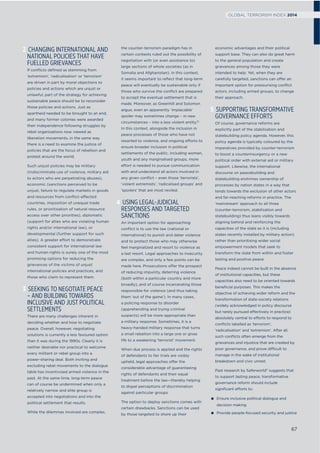 2 CHANGING INTERNATIONAL AND
NATIONAL POLICIES THAT HAVE
FUELLED GRIEVANCES
If conﬂicts deﬁned as stemming from
‘extremism’, ‘radicalisation’ or ‘terrorism’
are driven in part by moral objections to
policies and actions which are unjust or
unlawful, part of the strategy for achieving
sustainable peace should be to reconsider
those policies and actions. Just as
apartheid needed to be brought to an end,
and many former colonies were awarded
their independence following struggles by
rebel organisations now viewed as
liberation movements, in the same way
there is a need to examine the justice of
policies that are the focus of rebellion and
protest around the world.
Such unjust policies may be military
(indiscriminate use of violence, military aid
to actors who are perpetrating abuses),
economic (sanctions perceived to be
unjust, failure to regulate markets in goods
and resources from conﬂict-affected
countries, imposition of unequal trade
rules, or prioritisation of natural resource
access over other priorities), diplomatic
(support for allies who are violating human
rights and/or international law), or
developmental (further support for such
allies). A greater effort to demonstrate
consistent support for international law
and human rights is surely one of the most
promising options for reducing the
grievances of the victims of unjust
international policies and practices, and
those who claim to represent them.
3 SEEKING TO NEGOTIATE PEACE
– AND BUILDING TOWARDS
INCLUSIVE AND JUST POLITICAL
SETTLEMENTS
There are many challenges inherent in
deciding whether and how to negotiate
peace. Overall, however, negotiating
solutions is currently a less favoured option
than it was during the 1990s. Clearly it is
neither desirable nor practical to welcome
every militant or rebel group into a
power-sharing deal. Both inviting and
excluding rebel movements to the dialogue
table has incentivised armed violence in the
past. At the same time, long-term peace
can of course be undermined when only a
relatively narrow and elite group is
accepted into negotiations and into the
political settlement that results.
While the dilemmas involved are complex,
the counter-terrorism paradigm has in
certain contexts ruled out the possibility of
negotiation with (or even assistance to)
large sections of whole societies (as in
Somalia and Afghanistan). In this context,
it seems important to reﬂect that long-term
peace will eventually be sustainable only if
those who survive the conﬂict are prepared
to accept the eventual settlement that is
made. Moreover, as Greenhill and Solomon
argue, even an apparently ‘implacable’
spoiler may sometimes change – in new
circumstances – into a less violent entity.10
In this context, alongside the inclusion in
peace processes of those who have not
resorted to violence, and ongoing efforts to
ensure broader inclusion in political
settlements of the public, including women,
youth and any marginalised groups, more
effort is needed to pursue communication
with and understand all actors involved in
any given conﬂict – even those ‘terrorists’,
‘violent extremists’, ‘radicalised groups’ and
‘spoilers’ that are most reviled.
4 USING LEGAL-JUDICIAL
RESPONSES AND TARGETED
SANCTIONS
An important option for approaching
conﬂict is to use the law (national or
international) to punish and deter violence
and to protect those who may otherwise
feel marginalized and resort to violence as
a last resort. Legal approaches to insecurity
are complex, and only a few points can be
made here. Prosecutions offer the prospect
of reducing impunity, deterring violence
(both within a particular country and more
broadly), and of course incarcerating those
responsible for violence (and thus taking
them ‘out of the game’). In many cases,
a policing response to disorder
(apprehending and trying criminal
suspects) will be more appropriate than
a military response. Sometimes, it is a
heavy-handed military response that turns
a small rebellion into a large one or gives
life to a weakening ‘terrorist’ movement.
When due process is applied and the rights
of defendants to fair trials are visibly
upheld, legal approaches offer the
considerable advantage of guaranteeing
rights of defendants and their equal
treatment before the law—thereby helping
to dispel perceptions of discrimination
against particular groups.
The option to deploy sanctions comes with
certain drawbacks. Sanctions can be used
by those targeted to shore up their
economic advantages and their political
support base. They can also do great harm
to the general population and create
grievances among those they were
intended to help. Yet, when they are
carefully targeted, sanctions can offer an
important option for pressurising conﬂict
actors, including armed groups, to change
their approach.
5 SUPPORTING TRANSFORMATIVE
GOVERNANCE EFFORTS
Of course, governance reforms are
explicitly part of the stabilisation and
statebuilding policy agenda. However, this
policy agenda is typically coloured by the
imperatives provided by counter-terrorism
to boost a counterinsurgency or a new
political order with external aid or military
support. Likewise, the international
discourse on peacebuilding and
statebuilding enshrines ownership of
processes by nation states in a way that
tends towards the exclusion of other actors
and far-reaching reforms in practice. The
‘mainstream’ approach to all three
(counter-terrorism, stabilisation and
statebuilding) thus leans visibly towards
aligning behind and reinforcing the
capacities of the state as it is (including
states recently installed by military action)
rather than prioritising wider social
empowerment models that seek to
transform the state from within and foster
lasting and positive peace.
Peace indeed cannot be built in the absence
of institutional capacities, but these
capacities also need to be oriented towards
beneﬁcial purposes. This makes the
objective of achieving wider reform and the
transformation of state-society relations
(widely acknowledged in policy discourse
but rarely pursued effectively in practice)
absolutely central to efforts to respond to
conﬂicts labelled as ‘terrorism’,
‘radicalisation’ and ‘extremism’. After all,
such conﬂicts often emerge from the
grievances and injustice that are created by
poor governance, and prove difficult to
manage in the wake of institutional
breakdown and civic unrest.
Past research by Saferworld11
suggests that
to support lasting peace, transformative
governance reform should include
signiﬁcant efforts to:
Ensure inclusive political dialogue and
decision making
Provide people-focused security and justice
67
GLOBAL TERRORISM INDEX 2014
 