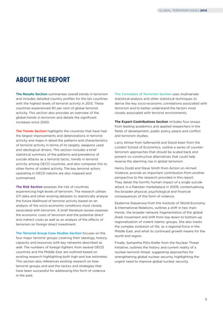 The Results Section summarises overall trends in terrorism
and includes detailed country proﬁles for the ten countries
with the highest levels of terrorist activity in 2013. These
countries experienced 90 per cent of global terrorist
activity. This section also provides an overview of the
global trends in terrorism and details the signiﬁcant
increases since 2000.
The Trends Section highlights the countries that have had
the largest improvements and deteriorations in terrorist
activity and maps in detail the patterns and characteristics
of terrorist activity in terms of its targets, weapons used
and ideological drivers. This section includes a brief
statistical summary of the patterns and prevalence of
suicide attacks as a terrorist tactic, trends in terrorist
activity among OECD countries, and also compares this to
other forms of violent activity. The key terrorist actors
operating in OECD nations are also mapped and
summarised.
The Risk Section assesses the risk of countries
experiencing high levels of terrorism. The research utilises
GTI data and other existing datasets to statistically analyse
the future likelihood of terrorist activity based on an
analysis of the socio-economic conditions most closely
associated with terrorism. A brief literature review assesses
the economic costs of terrorism and the potential direct
and indirect costs as well as an analysis of the effects of
terrorism on foreign direct investment.
The Terrorist Group Case Studies Section focuses on the
four major terrorist groups covering their ideology, history,
capacity and resources with key networks described as
well. The numbers of foreign ﬁghters from several OECD
countries and the Middle East are outlined based on
existing research highlighting both high and low estimates.
This section also references existing research on how
terrorist groups end and the tactics and strategies that
have been successful for addressing this form of violence
in the past.
The Correlates of Terrorism Section uses multivariate
statistical analysis and other statistical techniques to
derive the key socio-economic correlations associated with
terrorism and to better understand the factors most
closely associated with terrorist environments.
The Expert Contributions Section includes four essays
from leading academics and applied researchers in the
ﬁelds of development, public policy, peace and conﬂict
and terrorism studies.
Larry Attree from Saferworld and David Keen from the
London School of Economics, outline a series of counter-
terrorism approaches that should be scaled back and
present six constructive alternatives that could help
reverse the alarming rise in global terrorism.
Henry Dodd and Steve Smith from Action on Armed
Violence, provide an important contribution from another
perspective to the research provided in this report.
They detail the horriﬁc human impact of a single suicide
attack in a Pakistan marketplace in 2009, contextualising
the broader physical, psychological and ﬁnancial
consequences of this form of violence.
Ekaterina Stepanova from the Institute of World Economy
& International Relations, outlines a shift in two main
trends, the broader network fragmentation of the global
jihadi movement and shift from top-down to bottom-up
regionalization of violent Islamic groups. She also tracks
the complex evolution of ISIL as a regional force in the
Middle East, and what its continued growth means for the
world and region.
Finally, Samantha Pitts-Kiefer from the Nuclear Threat
Initiative, outlines the history and current reality of a
nuclear terrorist threat, suggesting approaches for
strengthening global nuclear security, highlighting the
urgent need to improve global nuclear security.
ABOUT THE REPORT
5
GLOBAL TERRORISM INDEX 2014
 