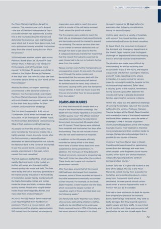 the Moon Market might be a target for
violence. The previous year, on 14 August
—the eve of Pakistani Independence Day—
a suicide bomber had approached a police
line at the roundabout by the market and
detonated his explosive vest. Eight people
were killed, but it would have been more, had
not a policeman bravely wrestled the bomber
away from the crowd, losing his own life in
the process.2
2009 had been another violent year across
Pakistan. Bomb blasts at a funeral in Dera
Ishmail Khan, in February, had killed over
thirty people, and left hundreds more
injured.3
In October, 55 people were killed in
a blast at the Khyber Bazaar in Peshawar.
A few days later, the same city also saw over
a hundred people killed by a car bomb at the
Meena Bazaar.4
Attacks like these, on targets seemingly
unconnected to the sectarian violence in
Pakistan, may have provided a warning to
the Moon Market shoppers. However, even
with such threats ever-present, people need
to live their lives, buy clothes for their
children, and prepare for weddings.
The ﬁrst blast happened at 8.40 pm on
7 December 2009, when the market was at
its busiest. At an intersection of three roads,
the ﬁrst bomber detonated a vest containing
10kg of high explosive and ball bearings.
As people ran from the area in panic, they
were funnelled by the narrow streets into a
tightly-packed crowd. Around a minute after
the ﬁrst explosion, a second bomber
detonated an identical explosive vest outside
the National Bank in the corner of the market.
It was this second bomb, surrounded by
people, unprotected, in the open, which
caused the most casualties.5
The ﬁrst explosion started ﬁres, which spread
rapidly. Electrical points in the market are
stuffed with wires, and the electrical ﬁre
moved quickly into shops and stalls. The ﬁres
were fed by the fuel of the many generators in
the market and by the petrol in the hundreds
of motorbikes parked nearby. Combined with
the highly ﬂammable clothes and textiles
inside the shops and stalls, a massive blaze
quickly started. People who sought shelter
inside shops were trapped by ﬂames, and
many died from smoke inhalation.6
At 20:42, the 1122 Rescue Service received
a call reporting that there had been an
explosion.7
There is a rescue station, with
ambulances and ﬁre engines, approximately
100 metres from the market, so emergency
responders were able to reach the scene
within a minute of the call being received.
That’s where the good luck ended.
The ﬁre engines were unable to reach the
blast site, as shopkeepers had placed bollards
and barricades around the market to prevent
cars entering. The rescue services then had
to use cranes to remove obstacles and cut
through iron bars to get close to the ﬁre.
A collapsed electricity transformer meant that
that the closest ﬁre hydrants could not be
used. Hoses had to be run to hydrants further
away from the market.
Rescue workers were further hampered by an
uncooperative crowd. At one point, the crowd
burst through the police cordon and
demanded that the rescuers deal with the
dead bodies that were being left behind.
As families heard the news, they rushed to
the scene, causing traffic jams that hampered
rescue vehicles. It took two hours to put the
ﬁres out and another hour to rescue people
from the rubble.8
DEATHS AND INJURIES
It is likely that around 60 people died as a
result of the Moon Market bombings. The
death toll was initially reported as 34, but this
number quickly rose.9
The official record of
casualties maintained by the City District
Government documented 49 people killed
and 131 injured. These ﬁgures were obtained
from hospitals and mortuaries four days after
the bombing. They do not include victims
who did not seek treatment at hospitals.
In addition to the 49 people officially
recorded as being killed in the blast,
there were a further three dead who were
suspected as being perpetrators. In
addition, the mortuary of King Edward’s
Medical University received a shopping bag
ﬁlled with limbs two days after the incident.
These body parts were not counted in
government records.
After four days, around half of the injured
(66) had been discharged from hospitals.
However, some of those recorded as injured in
the initial assessment eventually succumbed
to their wounds. For example, at the Sheik
Zayed hospital, a state hospital near the blast,
which received the largest number of
casualties, eight of those admitted died over
the following weeks.10
One family told AOAV that their son, Shahn,
who owned a stall selling children’s clothes,
could only be identiﬁed by his underwear.
Shahn received burns to 70% of his body and
had seven pieces of shrapnel in his chest.
He was in hospital for 26 days before he
eventually died following complications
during his second surgery.
Victims were taken to a variety of hospitals,
with some of the closest facilities quickly
overwhelmed and forced to divert casualties.
Dr Sajud Sharif, the consultant in charge of
the Accident and Emergency department at
the Sheikh Zayed hospital, said the biggest
challenge his department faced was keeping
track of who had received what treatment.
The situation was made more difficult by
overcrowding. As well as receiving over
50 casualties in just a few hours, the hospital
was packed with families looking for relatives,
and with media reporting on the attack.
In Pakistan, it is quite normal for camera
crews to come right inside the hospital to ﬁlm
victims receiving treatment. Zafari Iqbal,
a security guard in the hospital, remembers
having to break up scuffles between the
crowds and trying to placate devastated
families searching for someone to blame.
Within this chaos was the additional challenge
of tackling the complex nature of the wounds
suffered by the victims. Professor Maheed,
Trauma Surgeon at the Sheikh Zayed hospital,
who operated on many of the injured, explained
that bomb blasts present a particular series of
challenges. Unlike in the case of gunshot
victims, bomb blast patients arrive with multiple
traumatic injuries. Their treatment is therefore
more complicated and their condition harder to
manage. Maheed also acknowledged that it is
possible to miss injuries or trauma.
Victims of the Moon Market blast in Sheikh
Zayed hospital were treated for: penetrating
injuries from ball bearings, and even from
other people’s bone fragments; blunt trauma
injuries; severe burns and smoke inhalation;
collapsed lungs; amputations; eardrum
damage and eye injuries.11
Salman Zaib was a 21-year-old student at the
time of the attack. He was at the Moon
Market to collect money from a jeweller for
his father, and was standing about a metre
away from the second bomb when it
detonated. He was spared almost certain
death when a woman happened to walk in
front of him just as it exploded.
Zaib had to have stitches on his back for injuries
from shrapnel and pieces of the woman’s
bones. Both his legs were broken. They were so
badly damaged that they required expensive
plastic surgery and bone grafts. He was in bed
for 4-5 months, and it took over one and a half
years before he was able to walk again. Even
70
GLOBAL TERRORISM INDEX 2014
 