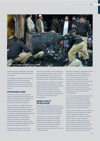 four years later, he is unable to put in the same
hours at his father’s furniture business or move
around easily.
The day after the bomb blast, Zaib was due to
take the ﬁnal exams for his accountancy
qualiﬁcation. The time he spent in hospital
recovering from his injuries meant that he fell
behind with his studies and eventually had to
drop out.12
PSYCHOLOGICAL HARM
Other injuries can be less visible, but have
equally devastating effects. Witnessing horriﬁc
violence and seeing the bloody aftermath can
lead to psychological trauma and impact
negatively on psycho-social wellbeing.
Many of the people who AOAV spoke to had
displayed symptoms associated with post-
traumatic stress disorder (PTSD) at some point
in the years following the bombing. People
complained of unending headaches, reliving the
event through ﬂashbacks, and feeling
constantly on guard. Some described the
incident in vivid terms, and were clearly
overwhelmed by the sudden change in their
physical surroundings. Some people found their
entire moods changed after the blast.
Muhammad Arif Saleem was visiting the
market with his wife to buy new school
uniforms for his children, as the weather was
getting colder. He received a deep cut to the
head and damaged his hearing, but these
physical injuries were treated within a week.
Emotionally though, he was deeply disturbed.
Saleem went back to working in a restaurant
a few weeks after the bombing, but was still
having nightmares about the attack. He found
that his temper had changed since the
incident, and lost his job as a result. His
restaurant sent him home as he had clearly
not fully recovered. When he came back after
a few days, his job had been given to
someone else.13
INDIRECT EFFECTS
ON HEALTHCARE
Responding to bombings like the one in the
Moon Market, and preparing for the possibility
of future attacks, have deep consequences.
These activities drain hospitals of resources
and have knock-on effects on their patients.
A few hours after the bombing, hospitals
received calls from government officials
telling them that treatment for all victims
of the bombing should be provided free
of charge. In most cases, this meant that
victims received free treatment and
medication, at least initially, unless they went
to private hospital.
In practice, this gesture is less generous than
it ﬁrst appears. The free treatment and
medication provided by the hospitals was
not met with extra money from the
government. The additional costs that
emerged had to be absorbed by the existing
budgets. According to senior hospital
officials, no additional funds were offered by
the government to either the Jinnah or
Sheikh Zayed hospitals, which had received
the majority of victims after the Moon
market bombing.
In order to respond to future incidents of the
scale of the Moon Market blast, hospitals
have had to purchase specialist medical
equipment for trauma patients, like chest
tubes for up to 50 patients. Staff members
have also had to receive extra training for
responding to mass casualty disasters.14
General concerns about the security situation
in Pakistan mean that hospitals also invest
heavily in defending themselves from
potential attacks. For instance, the Sheikh
Zayed hospital currently employs 104
security guards, costing around 1% of its
annual budget. Hospitals in Pakistan are
further hampered by difficulties in retaining
their best and brightest doctors, who are
keen to move abroad because of the security
situation across the whole of the country.
Police search through the ashes of the market for evidence
71
GLOBAL TERRORISM INDEX 2014
 