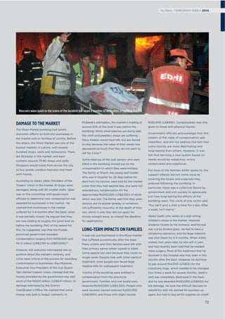 DAMAGE TO THE MARKET
The Moon Market bombing had severe
economic effects on both the businesses in
the market and on families of victims. Before
the attack, the Moon Market was one of the
busiest markets in Lahore, with several
hundred shops, stalls and restaurants. There
are 18 plazas in the market, and each
contains around 70-80 shops and stalls.
Shoppers would travel from across the city
to buy goods, conduct business and meet
with friends.
According to Abdul Jabar, President of the
Traders’ Union in the market, 61 shops were
damaged, along with 90 smaller stalls. Jabar
was on the committee with government
officials to determine how compensation was
awarded to businesses in the market. He
claimed that businesses in the market
suffered for 3-6 months after the blast, when
it was partially closed. He argued that they
are now trading at roughly the same level as
before the bombing. Part of the reason for
this, he suggested, was that the Punjab
provincial government awarded
compensation ranging from Rs150,000 and
Rs1.5 million (US$2,100 to US$21,000).15
However, not everyone interviewed was as
positive about the market’s recovery, and
some were critical of the process for awarding
compensation to businesses. Rao Mubarak,
Executive Vice President of the rival Quami
Tajir Ittehad traders’ Union, claimed that the
money provided by the government was well
short of the Rs500 million (US$6.9 million) of
damage estimated by the District
Coordinator’s Office. He claimed that some
money was paid to bogus claimants. In
Mubarak’s estimation, the market is trading at
around 30% of the level it was before the
bombing. While small eateries are doing well,
the cloth and jewellery shops are suffering.
Many traders would have left, but are forced
to stay because the value of their assets has
decreased so much that they do not want to
sell for a loss.16
Some relatives of the stall owners who were
killed in the bombing missed out on the
compensation to which they were entitled.
The family of Shanh, the young stall-holder
who was in hospital for 26 days before he
died from his injuries, were told by the market
union that they had applied late, and were not
awarded any compensation for the
approximate Rs300,000 (US$2,550) of stock
which was lost. The family said that they were
anxious not to appear greedy, or somehow
not sufficiently mournful, at the death of their
son, which is why they did not apply for
money straight away, so missed the deadline
for applications.
LONG-TERM IMPACTS ON FAMILIES
It was not just businesses in the Moon market
that suffered economically after the blast.
Many victims and their families were left with
their primary earner either injured or killed.
Some people lost jobs because they could no
longer work. Despite help with initial medical
treatment, most people also faced large
medical bills for subsequent treatment.
Victims of the bombing were entitled to
compensation from the provincial
government. Families who lost loved-ones
received Rs500,000 (US$4,350). People who
were severely injured received Rs200,000
(US$1,650), and those with slight injuries
Rs50,000 (US$450). Compensation was only
given to those with physical injuries.
Government officials acknowledge that this
system of flat rates of compensation was
imperfect, and did not address the fact that
some injuries are more debilitating and
long-lasting than others. However, it was
felt that devising a new system based on
needs would be subjective, overly
complicated and expensive.
For most of the families AOAV spoke to, the
support offered did not come close to
covering the losses and expenses they
endured following the bombing. In
particular, there was a collective failure by
government and civil society to appreciate
just how long-lasting the effects of the
bombing were. The uncle of one victim said,
‘You can’t give a man a meal for a day. After
a week, he’ll starve.’
Abdul Qadir, who works at a stall selling
children’s shoes in the market, received
shrapnel injuries to his stomach, and his had
was cut by broken glass. He had to have a
colostomy operation, and his large intestine
was shut down for 4-5 months. When AOAV
visited, four years later, he was still in pain,
and had recently been told that he needed
more surgery. Most of the treatment that he
received in the hospital was free, even in the
months after the blast. However, he did have
to pay around Rs4,000 (US$45) for the
colostomy bags, which needed to be changed
four times a week for several months. Qadir’s
stall was completely destroyed in the blast,
and he was awarded Rs100,000 (US$900) for
the damage. He took the difficult decision to
rebuild his stall. He started his business up
again, but had to buy all his supplies on credit
Rescuers were quick to the scene of the incident but faced a number of difficulties in ﬁghting the ﬁre
72
GLOBAL TERRORISM INDEX 2014
 