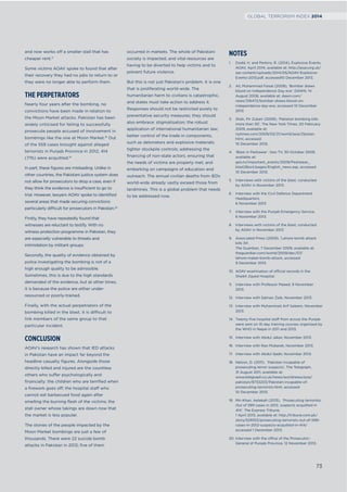 and now works off a smaller stall that has
cheaper rent.17
Some victims AOAV spoke to found that after
their recovery they had no jobs to return to or
they were no longer able to perform them.
THE PERPETRATORS
Nearly four years after the bombing, no
convictions have been made in relation to
the Moon Market attacks. Pakistan has been
widely criticised for failing to successfully
prosecute people accused of involvement in
bombings like the one at Moon Market.18
Out
of the 559 cases brought against alleged
terrorists in Punjab Province in 2012, 414
(71%) were acquitted.19
In part, these ﬁgures are misleading. Unlike in
other countries, the Pakistani justice system does
not allow for prosecutors to drop a case, even if
they think the evidence is insufficient to go to
trial. However, lawyers AOAV spoke to identiﬁed
several areas that made securing convictions
particularly difficult for prosecutors in Pakistan.20
Firstly, they have repeatedly found that
witnesses are reluctant to testify. With no
witness protection programme in Pakistan, they
are especially vulnerable to threats and
intimidation by militant groups.
Secondly, the quality of evidence obtained by
police investigating the bombing is not of a
high enough quality to be admissible.
Sometimes, this is due to the high standards
demanded of the evidence, but at other times,
it is because the police are either under-
resourced or poorly-trained.
Finally, with the actual perpetrators of the
bombing killed in the blast, it is difficult to
link members of the same group to that
particular incident.
CONCLUSION
AOAV’s research has shown that IED attacks
in Pakistan have an impact far beyond the
headline casualty ﬁgures. Alongside those
directly killed and injured are the countless
others who suffer psychologically and
ﬁnancially: the children who are terriﬁed when
a ﬁrework goes off; the hospital staff who
cannot eat barbecued food again after
smelling the burning ﬂesh of the victims; the
stall owner whose takings are down now that
the market is less popular.
The stories of the people impacted by the
Moon Market bombings are just a few of
thousands. There were 22 suicide bomb
attacks in Pakistan in 2012; ﬁve of them
occurred in markets. The whole of Pakistani
society is impacted, and vital resources are
having to be diverted to help victims and to
prevent future violence.
But this is not just Pakistan’s problem. It is one
that is proliferating world-wide. The
humanitarian harm to civilians is catastrophic,
and states must take action to address it.
Responses should not be restricted purely to
preventative security measures; they should
also embrace: stigmatisation; the robust
application of international humanitarian law;
better control of the trade in components,
such as detonators and explosive materials;
tighter stockpile controls; addressing the
ﬁnancing of non-state actors; ensuring that
the needs of victims are properly met; and
embarking on campaigns of education and
outreach. The annual civilian deaths from IEDs
world-wide already vastly exceed those from
landmines. This is a global problem that needs
to be addressed now.
NOTES
1. Dodd, H. and Perkins, R. (2014), Explosive Events,
AOAV, April 2014, available at: http://aoav.org.uk/
wp-content/uploads/2014/05/AOAV-Explosive-
Events-2013.pdf, accessed10 December 2013.
2. Ali, Muhammad Faisal (2008), ‘Bomber draws
blood on Independence Day eve’, DAWN, 14
August 2008, available at: dawn.com/
news/316472/bomber-draws-blood-on-
independence-day-eve, accessed 10 December
2013.
3. Shah, Pir Zubair (2009), ‘Pakistan bombing kills
more than 30’, The New York Times, 20 February
2009, available at:
nytimes.com/2009/02/21/world/asia/21pstan.
html, accessed
10 December 2013.
4. ‘Blast in Peshawar’. Geo TV, 30 October 2009,
available at:
geo.tv/important_events/2009/Peshawar_
blast28oct/pages/English_news.asp, accessed
10 December 2013.
5. Interviews with victims of the blast, conducted
by AOAV in November 2013.
6. Interview with the Civil Defence Department
Headquarters,
6 November 2013.
7. Interview with the Punjab Emergency Service,
6 November 2013.
8. Interviews with victims of the blast, conducted
by AOAV in November 2013
9. Associated Press (2009), ‘Lahore bomb attack
kills 34’,
The Guardian, 7 December 2009, available at:
theguardian.com/world/2009/dec/07/
lahore-maket-bomb-attack, accessed
9 December 2013.
10. AOAV examination of official records in the
Sheikh Zayed Hospital.
11. Interview with Professor Maeed, 9 November
2013.
12. Interview with Salman Zaib, November 2013.
13. Interview with Muhammad Arif Saleem, November
2013.
14. Twenty-ﬁve hospital staff from across the Punjab
were sent on 15-day training courses organised by
the WHO in Nepal in 2011 and 2013.
15. Interview with Abdul Jabar, November 2013.
16. Interview with Rao Mubarak, November 2013.
17. Interview with Abdul Qadir, November 2013.
18. Nelson, D. (2011), ‘Pakistan incapable of
prosecuting terror suspects’, The Telegraph,
31 August 2011, available at:
www.telegraph.co.uk/news/worldnews/asia/
pakistan/8733203/Pakistan-incapable-of-
prosecuting-terrorists.html, accessed
10 December 2013.
19. Mir-Khan, Aetekah (2013), ‘Prosecuting terrorists:
Out of 599 cases in 2012, suspects acquitted in
414’, The Express Tribune,
1 April 2013, available at: http://tribune.com.pk/
story/529353/prosecuting-terrorists-out-of-599-
cases-in-2012-suspects-acquitted-in-414/
accessed 1 December 2013.
20. Interview with the office of the Prosecutor-
General of Punjab Province, 12 November 2013.
73
GLOBAL TERRORISM INDEX 2014
 