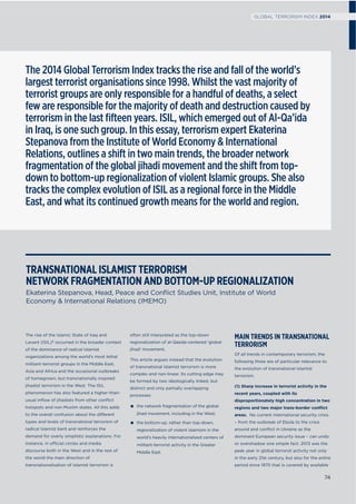 The rise of the Islamic State of Iraq and
Levant (ISIL)1 occurred in the broader context
of the dominance of radical Islamist
organizations among the world’s most lethal
militant-terrorist groups in the Middle East,
Asia and Africa and the occasional outbreaks
of homegrown, but transnationally inspired
jihadist terrorism in the West. The ISIL
phenomenon has also featured a higher-than-
usual inﬂow of jihadists from other conﬂict
hotspots and non-Muslim states. All this adds
to the overall confusion about the different
types and levels of transnational terrorism of
radical Islamist bent and reinforces the
demand for overly simplistic explanations. For
instance, in official circles and media
discourse both in the West and in the rest of
the world the main direction of
transnationalisation of Islamist terrorism is
often still interpreted as the top-down
regionalization of al-Qaeda-centered ‘global
jihad’ movement.
This article argues instead that the evolution
of transnational Islamist terrorism is more
complex and non-linear. Its cutting edge may
be formed by two ideologically linked, but
distinct and only partially overlapping
processes:
the network fragmentation of the global
jihad movement, including in the West;
the bottom-up, rather than top-down,
regionalization of violent Islamism in the
world’s heavily internationalized centers of
militant-terrorist activity in the Greater
Middle East.
MAIN TRENDS IN TRANSNATIONAL
TERRORISM
Of all trends in contemporary terrorism, the
following three are of particular relevance to
the evolution of transnational Islamist
terrorism.
(1) Sharp increase in terrorist activity in the
recent years, coupled with its
disproportionately high concentration in two
regions and two major trans-border conﬂict
areas. No current international security crisis
– from the outbreak of Ebola to the crisis
around and conﬂict in Ukraine as the
dominant European security issue – can undo
or overshadow one simple fact: 2013 was the
peak year in global terrorist activity not only
in the early 21st century, but also for the entire
period since 1970 that is covered by available
TRANSNATIONAL ISLAMIST TERRORISM
NETWORK FRAGMENTATION AND BOTTOM-UP REGIONALIZATION
Ekaterina Stepanova, Head, Peace and Conﬂict Studies Unit, Institute of World
Economy & International Relations (IMEMO)
The 2014 Global Terrorism Index tracks the rise and fall of the world’s
largest terrorist organisations since 1998. Whilst the vast majority of
terrorist groups are only responsible for a handful of deaths, a select
few are responsible for the majority of death and destruction caused by
terrorism in the last ﬁfteen years. ISIL, which emerged out of Al-Qa’ida
in Iraq, is one such group. In this essay, terrorism expert Ekaterina
Stepanova from the Institute of World Economy & International
Relations, outlines a shift in two main trends, the broader network
fragmentation of the global jihadi movement and the shift from top-
down to bottom-up regionalization of violent Islamic groups. She also
tracks the complex evolution of ISIL as a regional force in the Middle
East, and what its continued growth means for the world and region.
74
GLOBAL TERRORISM INDEX 2014
 