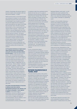 statistics. Disturbingly, the previous highs for
terrorist incidents were recorded in 2011 and
2012 and for fatalities – in 2012.2
While terrorist activity is at its historical peak
and continues to increase, it is very unevenly
distributed around the world, with the bulk of
it concentrated in just a handful of countries.
The post-9/11 global terrorism statistics is
heavily dominated by two regions (the Middle
East and South Asia). The bulk of terrorist
activity there is, in turn, accounted for by two
regional centers of gravity – major armed
conﬂicts in Iraq and Afghanistan (and, more
recently, in the broader Afghanistan-Pakistan
and the Iraq-Syria contexts). The heavily
internationalized wars in Iraq and Afghanistan
both involved armed insurgent/terrorist
movements in Muslim countries directed
primarily against Western troops backing
weak local governments. The Western
withdrawal from Iraq and Afghanistan and
changing forms of internationalization of the
respective conﬂicts did not improve the
situation.
(2) The general dominance of region-based
radical Islamist groups and movements
among the most active and lethal militant-
terrorist groups. In 2012, the top 6 terrorist
groups – all of the radical Islamist type –
accounted for almost half (around 5000) of
all terrorist fatalities in the world.3 In 2013, all
of the most lethal terrorist groups in the
world were radical Islamist organizations,
including the Taliban in Afghanistan, ISIL (in
Iraq and Syria), “Tehrik-e-Taleban” (Pakistan),
“Boko Haram” (Nigeria), “Lashkar-e-Jangvi”
(Pakistan), “Djabhat an-Nusrah” (Syria),
“ash-Shabab” (Somalia). Remarkably, these
groups, in addition to the use of terrorist
means, have also been active combatants –
military parties to major armed conﬂicts in
respective states. All of them have or acquire
a major trans-border dimension and evolve in
the direction of further regionalization of
militant and terrorist activity. In contrast to
these groups, for instance, al-Qaeda as such
has not committed a single terrorist act in
2012–2013.
(3) Further transnationalisation of terrorism
at different levels that could be
distinguished primarily by the ultimate scale
of a group’s end goal(s) – local, regional
or global. At the present stage of
globalization, terrorism at different levels of
world politics from local to global differs
more in terms of degree and quality of
transnationalisation, than by whether or not it
is transnationalised. Furthermore,
transnationalisation primarily manifests itself
in qualitative rather than quantitative terms.
Despite the fact that out of a couple of
thousands of terrorist groups tracked by the
Global Terrorism Dataset (GTD) only few
attack soft targets on foreign territory,4 the
very boundary between ‘domestic’ and
‘international’ terrorism gets increasingly
blurred. Even terrorist groups with localized
political agenda tend to increasingly
transnationalise some or most of their
logistics, fund-raising, propaganda and
training activities. Terrorist actors of certain
motivational/ideological types, such as the
jihadist cells and individuals in the West, may
address their terrorist acts to ‘the world as
whole’ and act to advance explicitly
transnationalised or global goals, even as they
rely primarily or solely on local resources and
do not necessarily travel out of their country
of citizenship. In addition, in today’s
globalized world, transnationalisation does
not exclude – and is often dynamically
interlinked with – the fragmentation of
terrorism and other forms of collective
violence.
In sum, as all terrorism today is
transnationalised to some degree, of critical
importance is to distinguish between different
levels and qualities of transnational terrorism.
In the world where even a group with
localized agenda can develop a wide
transnational fund-raising network or hit
citizens of many states by attacking civilians
in major urban centers, the main criterion to
establish the qualitative level of
transnationalisation of terrorism is the scale
of an organization’s ultimate goals and
agenda – local, regional or global.
NETWORK FRAGMENTATION OF
‘GLOBAL JIHAD’
The bulk of terrorist activity in the world is
accounted for by militant actors that pursue
relatively limited goals in local or regional
contexts. In contrast, the more recent
phenomenon of ‘global terrorism’ associated
primarily with al-Qaeda advances an explicitly
universalist agenda and ultimately pursues
existential, non-negotiable and unlimited
goals. Such terrorism is truly extraterritorial:
while it is not speciﬁcally tied to any single
local or regional political context, it does not
have to be global in its physical reach to have
a global impact. Despite minimal number of
incidents, operatives and ideologues,
al-Qaeda continued to attract
disproportionately high attention well after
9/11. This may be partly explained by the fact
that most of its high-proﬁle targets have been
either located in or associated with the
developed Western world, partly – by the
signiﬁcant anti-system potential of the
supranational ideology of global jihad that
offers a very radical and reactionary response
to very modern challenges of a globalizing
world.
However, in the mid-2010s, following a
massive anti-al-Qaeda campaign and
liquidation of most of its ﬁrst generation
leaders, including Osama bin Laden, the
following question seems appropriate. How
come that the al-Qaeda-centred global jihad
is still considered to pose the main terrorist
threat to international security, if in the early
2010s, al-Qaeda as such did not even make it
into the top 20 most dangerous terrorist
groups (in 2011, it was responsible just for one
kidnapping out of over 5000 terrorist
incidents5 and, in 2012-2013, did not commit
any terrorist attacks)?6 The answer is complex
and linked the dynamic structural
transformation of the global jihad movement
and its adaptation to changing circumstances.
There are two main interpretations of the
evolution of the global jihad movement. While
both imply a degree of fragmentation of the
original ‘al-Qaeda’, the ﬁrst framework
interprets this process as top-down
regionalization. Since the late 2000s, this
approach has prevailed in mainstream expert
and political discourses in the United States
and in the West at large. It disaggregates
‘global jihad’ into three levels. First, it leaves
some direct strategic command and control
role to what remains of the ‘al-Qaeda core’
based in Pakistan/Afghanistan. Second, it
argues that the movement’s main center of
gravity has shifted towards several large,
well-structured and organizationally coherent
regional affiliates in Muslim regions
(ultimately subordinate to ‘al-Qaeda Central’).
This usually refers to ‘al-Qaeda in the Arabian
Peninsula’, ‘al-Qaeda in the Lands of the
Islamic Maghreb’, ‘al-Qaeda in Iraq’ and even
‘al-Qaedas’ in the Horn of Africa and in
Southeast Asia. The third level is formed by
al-Qaeda’s ‘ideological adherents’ – small cells
and individuals, most active in the West itself,
who ‘know the group only through its
ideology to carry out violence in its name.’7
The loose network of these micro-cells,
however, is commonly interpreted as a sign of
al-Qaeda’s organizational degradation that is
claimed to have resulted primarily from
counterterrorist pressure by the United States
and its allies.
The alternative approach promoted in this
article emphasizes the genuine ‘network
fragmentation’ of global jihad as the cutting
75
GLOBAL TERRORISM INDEX 2014
 