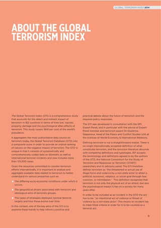 ABOUT THE GLOBAL
TERRORISM INDEX
The Global Terrorism Index (GTI) is a comprehensive study
that accounts for the direct and indirect impact of
terrorism in 162 countries in terms of lives lost, injuries,
property damage and the psychological after-effects of
terrorism. This study covers 99.6 per cent of the world’s
population.
It aggregates the most authoritative data source on
terrorism today, the Global Terrorism Database (GTD) into
a composite score in order to provide an ordinal ranking
of nations on the negative impact of terrorism. The GTD is
unique in that it consists of systematically and
comprehensively coded data on domestic as well as
international terrorist incidents and now includes more
than 125,000 cases.
Given the resources committed to counter-terrorism
efforts internationally, it is important to analyse and
aggregate available data related to terrorism to better
understand its various properties such as:
The differing socio-economic conditions under which it
occurs.
The geopolitical drivers associated with terrorism and
ideological aims of terrorists groups.
The types of strategies deployed, tactical terrorist
targets and how these evolve over time.
In this context, one of the key aims of the GTI is to
examine these trends to help inform a positive and
practical debate about the future of terrorism and the
required policy responses.
The GTI was developed in consultation with the GPI
Expert Panel, and in particular with the advice of Expert
Panel member and terrorism expert Dr Ekaterina
Stepanova, Head of the Peace and Conﬂict Studies Unit at
the Institute of World Economy & International Relations.
Deﬁning terrorism is not a straightforward matter. There is
no single internationally accepted deﬁnition of what
constitutes terrorism, and the terrorism literature abounds
with competing deﬁnitions and typologies. IEP accepts
the terminology and deﬁnitions agreed to by the authors
of the GTD, the National Consortium for the Study of
Terrorism and Responses to Terrorism (START)
researchers and its advisory panel. The GTI therefore
deﬁnes terrorism as “the threatened or actual use of
illegal force and violence by a non-state actor to attain a
political, economic, religious, or social goal through fear,
coercion, or intimidation.” This deﬁnition recognises that
terrorism is not only the physical act of an attack, but also
the psychological impact it has on a society for many
years after.
In order to be included as an incident in the GTD the act
has to be: “an intentional act of violence or threat of
violence by a non-state actor.” This means an incident has
to meet three criteria in order for it to be counted as a
terrorist act:
6
GLOBAL TERRORISM INDEX 2014
 