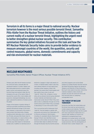 Thirteen years after the 9/11 attacks stunned
the world and nearly a decade after the
subsequent attacks in London, Madrid, and
Bali made global terrorism a painful reality,
public concern and awareness about the
terrorist threat had started to fade. But the
emergence this year of the Islamic State of
Iraq and the Levant (ISIL), most notably with
gruesome videotaped beheadings, has once
again captured the attention of citizens across
the globe.
Images of the barbaric ritualistic killings of
American journalists and British aid workers
sparked international outrage. At the same
time, however, in many parts of the world, a
sense remains that these kinds of deeply
troubling events take place only in remote and
far-off lands, and pose little threat closer to
home. Unfortunately, it is naïve to think so. ISIL
has tens of thousands of ﬁghters, is well-
ﬁnanced, pays little respect to international
borders and, in addition to individual acts of
barbarism, engages in large-scale attacks on
civilians. Al Qaeda leaders made it clear they
were seeking weapons of mass destruction,
including nuclear weapons. What if ISIL
decides it too wants them? World leaders and
their publics have a duty to ask such
“what-ifs.” What if ISIL, al Qaeda, or some
other yet-as-unknown terrorist group obtained
nuclear materials and fashioned a crude
improvised nuclear device? What if they were
able to ship it, undetected, through one of the
world’s porous ports? What if they succeeded
in detonating it in one of the world’s cities?
This is not just the stuff of Hollywood. Such
“what-ifs” must be treated in capitals with
seriousness and resolve from Washington, DC,
to Moscow and beyond. World leaders,
including U.S. presidents Barack Obama and
George W. Bush, have identiﬁed nuclear
terrorism as the number one security threat
and have taken steps to address the threat
through the Nuclear Security Summit process
and other programs such as the Global
Initiative to Combat Nuclear Terrorism and the
G8 Global Partnership Against the Spread of
Weapons and Materials of Mass Destruction.
But much more needs to be done. Until all the
materials needed to make a bomb are
properly secured, the world will not be safe
from terrorists bent on unleashing
unimaginable horror.
THE THREAT OF NUCLEAR
TERRORISM
During the Cold War, the United States and
the Soviet Union built up vast amounts of
nuclear weapons and materials. The Cuban
Missile Crisis heightened fears that the nuclear
arms race could result in destruction on a
massive scale, whether as a result of an
intentional or accidental launch and
detonation of a nuclear bomb. As the Cold
War came to a close, a new threat emerged:
nuclear terrorism. With the disintegration of
the Soviet Union, nuclear weapons and
NUCLEAR NIGHTMARES
Samantha Pitts-Kiefer, Senior Project Officer, Nuclear Threat Initiative (NTI)
Terrorism in all its forms is a major threat to national security. Nuclear
terrorism however is the most serious possible terrorist threat. Samantha
Pitts-Kiefer from the Nuclear Threat Initiative, outlines the history and
current reality of a nuclear terrorist threat, highlighting the urgent need
to better strengthen global nuclear security. This contribution
summarises the key global initiatives focused on this task and how the
NTI Nuclear Materials Security Index aims to provide better evidence to
measure amongst countries of the world, the quantities, security and
control measures, global norms, domestic commitments and capacity
and risk environment for nuclear materials.
79
GLOBAL TERRORISM INDEX 2014
 