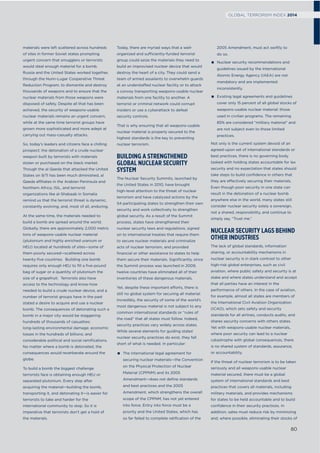 materials were left scattered across hundreds
of sites in former Soviet states prompting
urgent concern that smugglers or terrorists
would steal enough material for a bomb.
Russia and the United States worked together,
through the Nunn-Lugar Cooperative Threat
Reduction Program, to dismantle and destroy
thousands of weapons and to ensure that the
nuclear materials from those weapons were
disposed of safely. Despite all that has been
achieved, the security of weapons-usable
nuclear materials remains an urgent concern,
while at the same time terrorist groups have
grown more sophisticated and more adept at
carrying out mass-casualty attacks.
So, today’s leaders and citizens face a chilling
prospect: the detonation of a crude nuclear
weapon built by terrorists with materials
stolen or purchased on the black market.
Though the al Qaeda that attacked the United
States on 9/11 has been much diminished, al
Qaeda affiliates in the Arabian Peninsula and
Northern Africa, ISIL, and terrorist
organizations like al-Shabaab in Somalia
remind us that the terrorist threat is dynamic,
constantly evolving, and, most of all, enduring.
At the same time, the materials needed to
build a bomb are spread around the world.
Globally, there are approximately 2,000 metric
tons of weapons-usable nuclear material
(plutonium and highly enriched uranium or
HEU) located at hundreds of sites—some of
them poorly secured—scattered across
twenty-ﬁve countries. Building one bomb
requires only enough HEU to ﬁll a ﬁve-pound
bag of sugar or a quantity of plutonium the
size of a grapefruit. Terrorists also have
access to the technology and know-how
needed to build a crude nuclear device, and a
number of terrorist groups have in the past
stated a desire to acquire and use a nuclear
bomb. The consequences of detonating such a
bomb in a major city would be staggering:
hundreds of thousands of casualties;
long-lasting environmental damage; economic
losses in the hundreds of billions; and
considerable political and social ramiﬁcations.
No matter where a bomb is detonated, the
consequences would reverberate around the
globe.
To build a bomb the biggest challenge
terrorists face is obtaining enough HEU or
separated plutonium. Every step after
acquiring the material—building the bomb,
transporting it, and detonating it—is easier for
terrorists to take and harder for the
international community to stop. So it is
imperative that terrorists don’t get a hold of
the materials.
Today, there are myriad ways that a well-
organized and sufficiently-funded terrorist
group could seize the materials they need to
build an improvised nuclear device that would
destroy the heart of a city. They could send a
team of armed assailants to overwhelm guards
at an understaffed nuclear facility or to attack
a convoy transporting weapons-usable nuclear
materials from one facility to another. A
terrorist or criminal network could corrupt
insiders or use a cyberattack to defeat
security controls.
That is why ensuring that all weapons-usable
nuclear material is properly secured to the
highest standards is the key to preventing
nuclear terrorism.
BUILDING A STRENGTHENED
GLOBAL NUCLEAR SECURITY
SYSTEM
The Nuclear Security Summits, launched by
the United States in 2010, have brought
high-level attention to the threat of nuclear
terrorism and have catalyzed actions by the
54 participating states to strengthen their own
security and work collectively to strengthen
global security. As a result of the Summit
process, states have strengthened their
nuclear security laws and regulations, signed
on to international treaties that require them
to secure nuclear materials and criminalize
acts of nuclear terrorism, and provided
ﬁnancial or other assistance to states to help
them secure their materials. Signiﬁcantly, since
the Summit process was launched in 2009,
twelve countries have eliminated all of their
inventories of these dangerous materials.
Yet, despite these important efforts, there is
still no global system for securing all material.
Incredibly, the security of some of the world’s
most dangerous material is not subject to any
common international standards or “rules of
the road” that all states must follow. Indeed,
security practices vary widely across states.
While several elements for guiding states’
nuclear security practices do exist, they fall
short of what is needed. In particular:
The international legal agreement for
securing nuclear materials—the Convention
on the Physical Protection of Nuclear
Material (CPPNM) and its 2005
Amendment—does not define standards
and best practices and the 2005
Amendment, which strengthens the overall
scope of the CPPNM, has not yet entered
into force. Entry into force must be a
priority and the United States, which has
so far failed to complete ratification of the
2005 Amendment, must act swiftly to
do so.
Nuclear security recommendations and
guidelines issued by the International
Atomic Energy Agency (IAEA) are not
mandatory and are implemented
inconsistently.
Existing legal agreements and guidelines
cover only 15 percent of all global stocks of
weapons-usable nuclear material: those
used in civilian programs. The remaining
85% are considered “military material” and
are not subject even to those limited
practices.
Not only is the current system devoid of an
agreed-upon set of international standards or
best practices, there is no governing body
tasked with holding states accountable for lax
security and no expectation that states should
take steps to build conﬁdence in others that
they are effectively securing their materials.
Even though poor security in one state can
result in the detonation of a nuclear bomb
anywhere else in the world, many states still
consider nuclear security solely a sovereign,
not a shared, responsibility, and continue to
simply say, “Trust me.”
NUCLEAR SECURITY LAGS BEHIND
OTHER INDUSTRIES
The lack of global standards, information
sharing, or accountability mechanisms in
nuclear security is in stark contrast to other
high-risk global enterprises, such as civil
aviation, where public safety and security is at
stake and where states understand and accept
that all parties have an interest in the
performance of others. In the case of aviation,
for example, almost all states are members of
the International Civil Aviation Organization
(ICAO), which sets safety and security
standards for all airlines, conducts audits, and
shares security concerns with others states.
Yet with weapons-usable nuclear materials,
where poor security can lead to a nuclear
catastrophe with global consequences, there
is no shared system of standards, assurance,
or accountability.
If the threat of nuclear terrorism is to be taken
seriously and all weapons-usable nuclear
material secured, there must be a global
system of international standards and best
practices that covers all materials, including
military materials, and provides mechanisms
for states to be held accountable and to build
conﬁdence in their security practices. In
addition, sates must reduce risk by minimizing
and, where possible, eliminating their stocks of
80
GLOBAL TERRORISM INDEX 2014
 