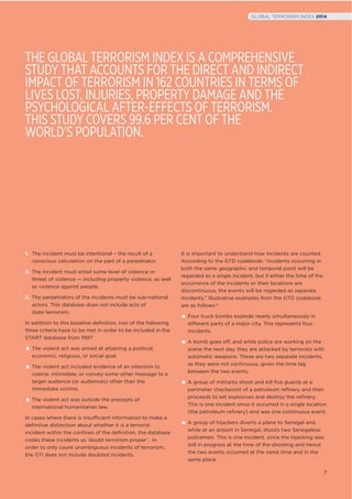 1. The incident must be intentional – the result of a
conscious calculation on the part of a perpetrator.
2. The incident must entail some level of violence or
threat of violence — including property violence, as well
as violence against people.
3. The perpetrators of the incidents must be sub-national
actors. This database does not include acts of
state terrorism.
In addition to this baseline deﬁnition, two of the following
three criteria have to be met in order to be included in the
START database from 1997:
The violent act was aimed at attaining a political,
economic, religious, or social goal.
The violent act included evidence of an intention to
coerce, intimidate, or convey some other message to a
larger audience (or audiences) other than the
immediate victims.
The violent act was outside the precepts of
international humanitarian law.
In cases where there is insufficient information to make a
deﬁnitive distinction about whether it is a terrorist
incident within the conﬁnes of the deﬁnition, the database
codes these incidents as ‘doubt terrorism proper’. In
order to only count unambiguous incidents of terrorism,
the GTI does not include doubted incidents.
It is important to understand how incidents are counted.
According to the GTD codebook: “incidents occurring in
both the same geographic and temporal point will be
regarded as a single incident, but if either the time of the
occurrence of the incidents or their locations are
discontinuous, the events will be regarded as separate
incidents.” Illustrative examples from the GTD codebook
are as follows:1
Four truck bombs explode nearly simultaneously in
different parts of a major city. This represents four
incidents.
A bomb goes off, and while police are working on the
scene the next day, they are attacked by terrorists with
automatic weapons. These are two separate incidents,
as they were not continuous, given the time lag
between the two events.
A group of militants shoot and kill five guards at a
perimeter checkpoint of a petroleum refinery and then
proceeds to set explosives and destroy the refinery.
This is one incident since it occurred in a single location
(the petroleum refinery) and was one continuous event.
A group of hijackers diverts a plane to Senegal and,
while at an airport in Senegal, shoots two Senegalese
policemen. This is one incident, since the hijacking was
still in progress at the time of the shooting and hence
the two events occurred at the same time and in the
same place.
THE GLOBAL TERRORISM INDEX IS A COMPREHENSIVE
STUDY THAT ACCOUNTS FOR THE DIRECT AND INDIRECT
IMPACT OF TERRORISM IN 162 COUNTRIES IN TERMS OF
LIVES LOST, INJURIES, PROPERTY DAMAGE AND THE
PSYCHOLOGICAL AFTER-EFFECTS OF TERRORISM.
THIS STUDY COVERS 99.6 PER CENT OF THE
WORLD’S POPULATION.
7
GLOBAL TERRORISM INDEX 2014
 