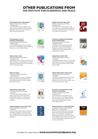 2014 Global Peace Index Report
Institute for Economics and Peace
– February 2014
The 2014 GPI Report analyses the
state of peace around the world and
identiﬁes countries most at risk of
becoming less peaceful.
The Economic Cost of
Violence Containment
Institute for Economics and Peace
– February 2014
A new methodology that calculates
the cost of preventing and containing
violence in over 150 countries.
Mexico Peace Index
Institute for Economics and Peace
– November 2013
The Mexico Peace Index measures the
state of peace in all 32 Mexican states
analysing trends and drivers of peace
over the last ten years.
Pillars of Peace
Institute for Economics and Peace
– September 2013
Pillars of Peace is a new conceptual
framework for understanding and
describing the factors that create a
peaceful society.
Global Peace Index 2013
Institute for Economics and Peace
– June 2013
The 2013 GPI Report analyses the
state of peace around the world,
identifying trends in violence and
conﬂict, as well as the key drivers
of peace.
GLOBAL PEACE INDEX 2013 /01/ RESULTS, FINDINGS & METHODOLOGY
1
MEASURING THE STATE OF GLOBAL PEACE
GLOBAL
PEACE
INDEX
2013
United Kingdom Peace Index 2013
Institute for Economic and Peace
– April 2013
The UK Peace Index report analyses
the fabric of peace in the UK over
the last decade and has found that
since 2003 the UK has become more
peaceful.
Global Terrorism Index 2012
Institute for Economic and Peace –
December 2012
The Global Terrorism Index is the
ﬁrst index to systematically rank and
compare 158 countries according to
the impact of terrorism.
Violence Containment Spending
in the United States
Institute for Economics and Peace
– September 2012
Violence Containment Spending
provides a new methodology to
categorise and account for the
public and private expenditure on
containing violence.
Global Peace Index 2012
Institute for Economics and Peace
– June 2012
The Global Peace Index is the world’s
preeminent measure of peacefulness.
This is the 6th edition of the Global
Peace Index.
United States Peace Index 2012
Institute for Economics and Peace
– April 2012
The 2012 United States Peace Index
has found that the U.S. is more
peaceful now than at any other time
over the last twenty years.
Economic Consequences of War
on the U.S. Economy
Institute for Economics and Peace
– February 2012
The Economic Consequences of
War on the U.S. Economy analyses
the macroeconomic effects of U.S.
government spending on wars
since World War II.
Measuring Peace in the Media 2011
Institute for Economics and Peace and
Media Tenor – January 2012
For the second year, IEP and Media
Tenor have jointly analysed global
television networks’ coverage of
peace and violence issues; it covers
over 160,000 news items from 31 news
and current affairs programs that air
on four continents.
OTHER PUBLICATIONS FROM
THE INSTITUTE FOR ECONOMICS AND PEACE
Available for download at www.economicsandpeace.org
 