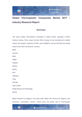 Global Thermoplastic Composites Market 2017 -
Industry Research Report
Summary
This report studies Thermoplastic Composites in Global market, especially in North
America, Europe, China, Japan and Asia Other, focuses on top manufacturers in global
market, with capacity, production (K MT), price (USD/MT), revenue (M USD) and market
share (%) for each manufacturer, covering
BASF
Lanxess
DSM
SABIC
PolyOne
DuPont
Solvay
RTP
Celanese
Toray
TenCate
Teijin Limited
Kingfa Science and Technology
Genius
Market Segment by Regions, this report splits Global into several key Regions, with
production, consumption, revenue, market share and growth rate of Thermoplastic
 
