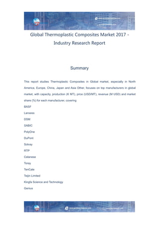 Global Thermoplastic Composites Market 2017 -
Industry Research Report
Summary
This report studies Thermoplastic Composites in Global market, especially in North
America, Europe, China, Japan and Asia Other, focuses on top manufacturers in global
market, with capacity, production (K MT), price (USD/MT), revenue (M USD) and market
share (%) for each manufacturer, covering
BASF
Lanxess
DSM
SABIC
PolyOne
DuPont
Solvay
RTP
Celanese
Toray
TenCate
Teijin Limited
Kingfa Science and Technology
Genius
 