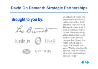David On Demand: Strategic Partnerships

                          Leo Burnett made the
                          experiment seem like
                          just an idea that their
                          creative recruiter had.
                          The reality was that it
                          was a strategic move
                          to use live-streaming
                          video technology and
                          partner with several
                          companies. It was the
                          most talked about
                          topic at Cannes this
                          year. What experiments
                          can we take on? What
                          strategic partnerships
                          can we forge?
 